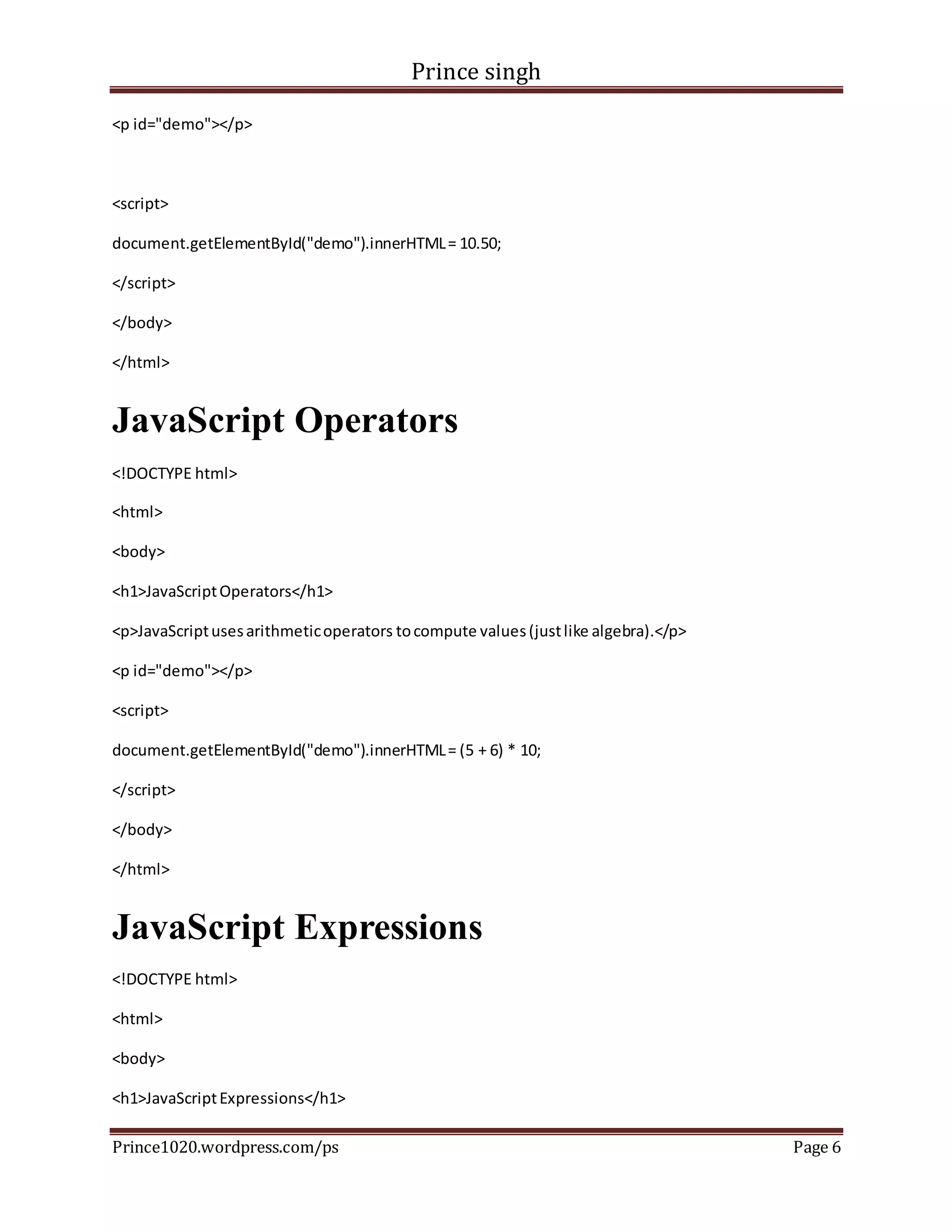 Prince singh
Prince1020.wordpress.com/ps Page 6
<p id="demo"></p>
<script>
document.getElementById("demo").innerHTML= 10.50;
</script>
</body>
</html>
JavaScript Operators
<!DOCTYPE html>
<html>
<body>
<h1>JavaScriptOperators</h1>
<p>JavaScriptusesarithmeticoperators tocompute values(justlike algebra).</p>
<p id="demo"></p>
<script>
document.getElementById("demo").innerHTML= (5 + 6) * 10;
</script>
</body>
</html>
JavaScript Expressions
<!DOCTYPE html>
<html>
<body>
<h1>JavaScriptExpressions</h1>
 