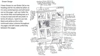 Drawn Design
I have chosen to use Orator Std as my
heading and for my editorial pillars as
it is very contemporary and will stand
out on the page. I will use Calibri for
my article titles and leading text as it
is easy to read and still very bold. In
terms of colours, I want to use red,
black and white as this is the
continued colour scheme throughout
my pages and will create uniformity
between the pages.
 