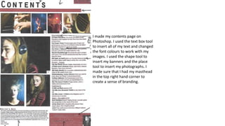 I made my contents page on
Photoshop. I used the text box tool
to insert all of my text and changed
the font colours to work with my
images. I used the shape tool to
insert my banners and the place
tool to insert my photographs. I
made sure that I had my masthead
in the top right hand corner to
create a sense of branding.
 