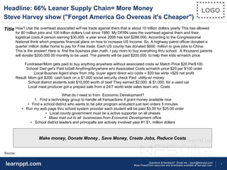 1
Questions & feedback? Email me – dave@learnppt.com
More PowerPoint resources and downloads available at learnppt.com.learnppt.com
LOGOHeadline: 66% Leaner Supply Chain= More Money
Steve Harvey show ("Forget America Go Overeas it's Cheaper")
Title
Source:
Make money, Donate Money , Save Money, Create Jobs, Reduce Costs
How? Use the overhead associated w/Free trade aganist them that is about 10 trillion dollars yearly This has allowed
for 80 million jobs and 100 trillion dollars Lost since 1980. My DFRN uses the overhead against them and their
logistical costs.A person earning $30,000. a year since 2008 has lost $288,000. According to the Congressional
National think which prepares financial plans on how to increase US Income. So, A highway patrol officer donated a
quarter million dollar home to pay for Free trade. Each US county has donated $600. million to give jobs to China.
This is the answer! Here is: first the business plan math. I pay mom to buy everything thru school. A thousand parents
will donate $200,000.00 monthly to be used. The parents will be paid $200,000. to help their kids w/match price
Fundraiser/Mom gets paid to buy anything anywhere without associated costs w/ Match Price $20.Per$100.
School/ Dad get's Paid toSell Anything/Anywhere w/o Associated Costs w/match price $20.per $100 order
Local Busines Agent ships from mfg. buyer agent direct w/o costs + $20 tax wirte +$20 net profit
Result: Mom got $200. cash back on a $1,000 social security check Paid utility w/ money
School district students sold $10,000 worth of beef They earned $2,000. & $1,000. for a used car
Local meat producer got a prepaid sale from a 24/7 world wide sales team w/o Costs
What do I need to from Economic Development?
1. Find a technology group to handle all transactions if grant money available nice
• Find a school district who wants to be pilot program w/student just text orders 5 minutes
• Run my web page thru school system provider each student will be paid $5.00 for $25.00 order
• Local county government must be a active supporter on all phases
• Mass mail out to all businesses from Economic Development office
• School district leaders and principalls are actively involved year #1 $1, million dollars
 