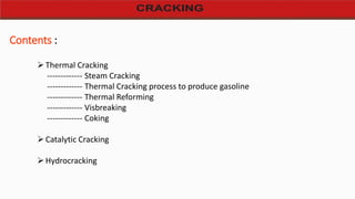 Contents :
Thermal Cracking
------------- Steam Cracking
------------- Thermal Cracking process to produce gasoline
------------- Thermal Reforming
------------- Visbreaking
------------- Coking
Catalytic Cracking
Hydrocracking
 