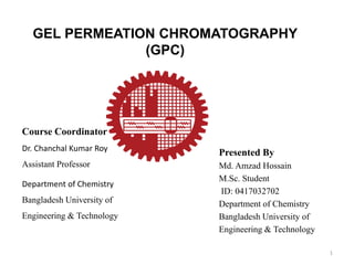GEL PERMEATION CHROMATOGRAPHY
(GPC)
Presented By
Md. Amzad Hossain
M.Sc. Student
ID: 0417032702
Department of Chemistry
Bangladesh University of
Engineering & Technology
Course Coordinator
Dr. Chanchal Kumar Roy
Assistant Professor
Department of Chemistry
Bangladesh University of
Engineering & Technology
1
 