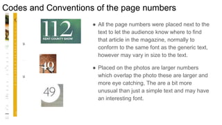 Codes and Conventions of the page numbers
● All the page numbers were placed next to the
text to let the audience know where to find
that article in the magazine, normally to
conform to the same font as the generic text,
however may vary in size to the text.
● Placed on the photos are larger numbers
which overlap the photo these are larger and
more eye catching, The are a bit more
unusual than just a simple text and may have
an interesting font.
 