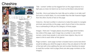 Cheshire
Title - ‘content’ written as the biggest font on the page however in a
light grey so does not stand out as much as the black coloured text
Sub title - this is just below the main title and is written in an italic serif
font and is a harsh black, it’s a lot smaller than the title however bigger
than the other chunks of text on the page
Columns - the text is written in columns to make this easier to navigate
and look neat and tidy on the page, each chunk of text in the columns
has a subheading to tell you the category of those pages
Images - there are 7 images places around the page which borders
two sides of the page, each image has a number in one of their
corners, some have people in and some have objects, they do not
seem to link to each other at first glance
Page numbers - each page number is located next to some text which
would be telling you what the page is about, they are placed on the left
of the text with a line splitting the text and number therefore its easier
to read the number next to page (there are also page numbers on the
images)
 