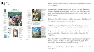 Kent Sizing - this is a bigger contents page therefore takes up two pages
of the magazine
Images - there are six images dotted around the page of various
different places and people, each image has a bit of text which link
each other together. One of the images is a tiny version of the kent
life front cover.
Columns - the text is in columns but the columns are dotted around
the page and are various different lengths
Magazine title - this is placed small in the right top hand corner, it
stands out slightly more than the other text as its slightly larger
Page Number - these are all located down the left hand side of the
columns, some are in blue circles which are the features of the
magazine.
Text - the text is in a small font, each page has a subheading and
then a summary of what’s on that page underneath, each chunk
has a large amount of space between the next
Colours - a white background which black texts so it stands out with
hints of blue
 