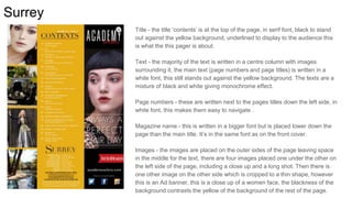 Surrey
Title - the title ‘contents’ is at the top of the page, in serif font, black to stand
out against the yellow background, underlined to display to the audience this
is what the this pager is about.
Text - the majority of the text is written in a centre column with images
surrounding it, the main text (page numbers and page titles) is written in a
white font, this still stands out against the yellow background. The texts are a
mixture of black and white giving monochrome effect.
Page numbers - these are written next to the pages titles down the left side, in
white font, this makes them easy to navigate .
Magazine name - this is written in a bigger font but is placed lower down the
page than the main title. It’s in the same font as on the front cover.
Images - the images are placed on the outer sides of the page leaving space
in the middle for the text, there are four images placed one under the other on
the left side of the page, including a close up and a long shot. Then there is
one other image on the other side which is cropped to a thin shape, however
this is an Ad banner, this is a close up of a women face, the blackness of the
background contrasts the yellow of the background of the rest of the page.
 