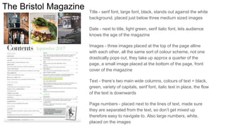 The Bristol Magazine Title - serif font, large font, black, stands out against the white
background, placed just below three medium sized images
Date - next to title, light green, serif italic font, lets audience
knows the age of the magazine
Images - three images placed at the top of the page alline
with each other, all the same sort of colour scheme, not one
drastically pops out, they take up approx a quarter of the
page, a small image placed at the bottom of the page, front
cover of the magazine
Text - there’s two main wide columns, colours of text = black,
green, variety of capitals, serif font, italic text in place, the flow
of the text is downwards
Page numbers - placed next to the lines of text, made sure
they are separated from the text, so don’t get mixed up
therefore easy to navigate to. Also large numbers, white,
placed on the images
 