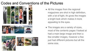 Codes and Conventions of the Pictures
● All the images from the regional
magazines are shot in high definition,
with a lot of light, thi gives the images
a bright look which makes it more
appealing to the eyes.
● The images are a variety of sizes,
most of the contents pages I looked at
had a main large image and then a
few smaller images, however a few
just had different pictures but all the
same size.
 
