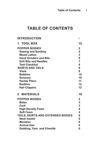 Table of Contents   i
TABLE OF CONTENTS
INTRODUCTION 					i
1	TOOL BOX						12
POPPER BODIES					2
Sawing and Sanding				2
Wood Lathes						3
Hand Grinders and Bits				 5
Drill Bits and Needles				 7
Tool Checklist					8
SKIRTS AND TAILS					9
Vises							9
Bobbins						10
Scissors						10
Hackle Pliers						11
Bodkins						12
Nail Clippers						12
2	MATERIALS					19
POPPER BODIES					2
Balsa							3
Cork							3
High-Density Foam					4
Soft Foam						4
TAILS, SKIRTS AND EXTENDED BODIES	 6
Neck hackle						6
Marabou						8
Animal Hair						9
Dubbing, Yarn, and Chenille			 0
 