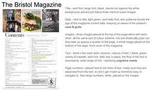 The Bristol Magazine Title - serif font, large font, black, stands out against the white
background, placed just below three medium sized images
Date - next to title, light green, serif italic font, lets audience knows the
age of the magazine,current date, keeping us aware of the present -
uses & grats
Images - three images placed at the top of the page alline with each
other, all the same sort of colour scheme, not one drastically pops out,
they take up approx a quarter of the page, a small image placed at the
bottom of the page, front cover of the magazine
Text - there’s two main wide columns, colours of text = black, green,
variety of capitals, serif font, italic text in place, the flow of the text is
downwards, wide range of info - satisfying cognitive needs
Page numbers - placed next to the lines of text, made sure they are
separated from the text, so don’t get mixed up therefore easy to
navigate to. Also large numbers, white, placed on the images
 