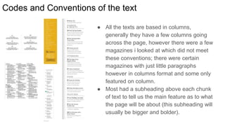 Codes and Conventions of the text
● All the texts are based in columns,
generally they have a few columns going
across the page, however there were a few
magazines i looked at which did not meet
these conventions; there were certain
magazines with just little paragraphs
however in columns format and some only
featured on column.
● Most had a subheading above each chunk
of text to tell us the main feature as to what
the page will be about (this subheading will
usually be bigger and bolder).
 