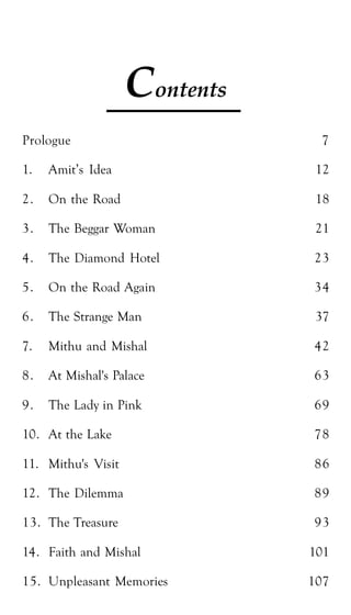Shailaza 5
Contents
Prologue 7
1. Amit’s Idea 12
2. On the Road 18
3. The Beggar Woman 21
4. The Diamond Hotel 23
5. On the Road Again 34
6. The Strange Man 37
7. Mithu and Mishal 42
8. At Mishal's Palace 63
9. The Lady in Pink 69
10. At the Lake 78
11. Mithu's Visit 86
12. The Dilemma 89
13. The Treasure 93
14. Faith and Mishal 101
15. Unpleasant Memories 107
 