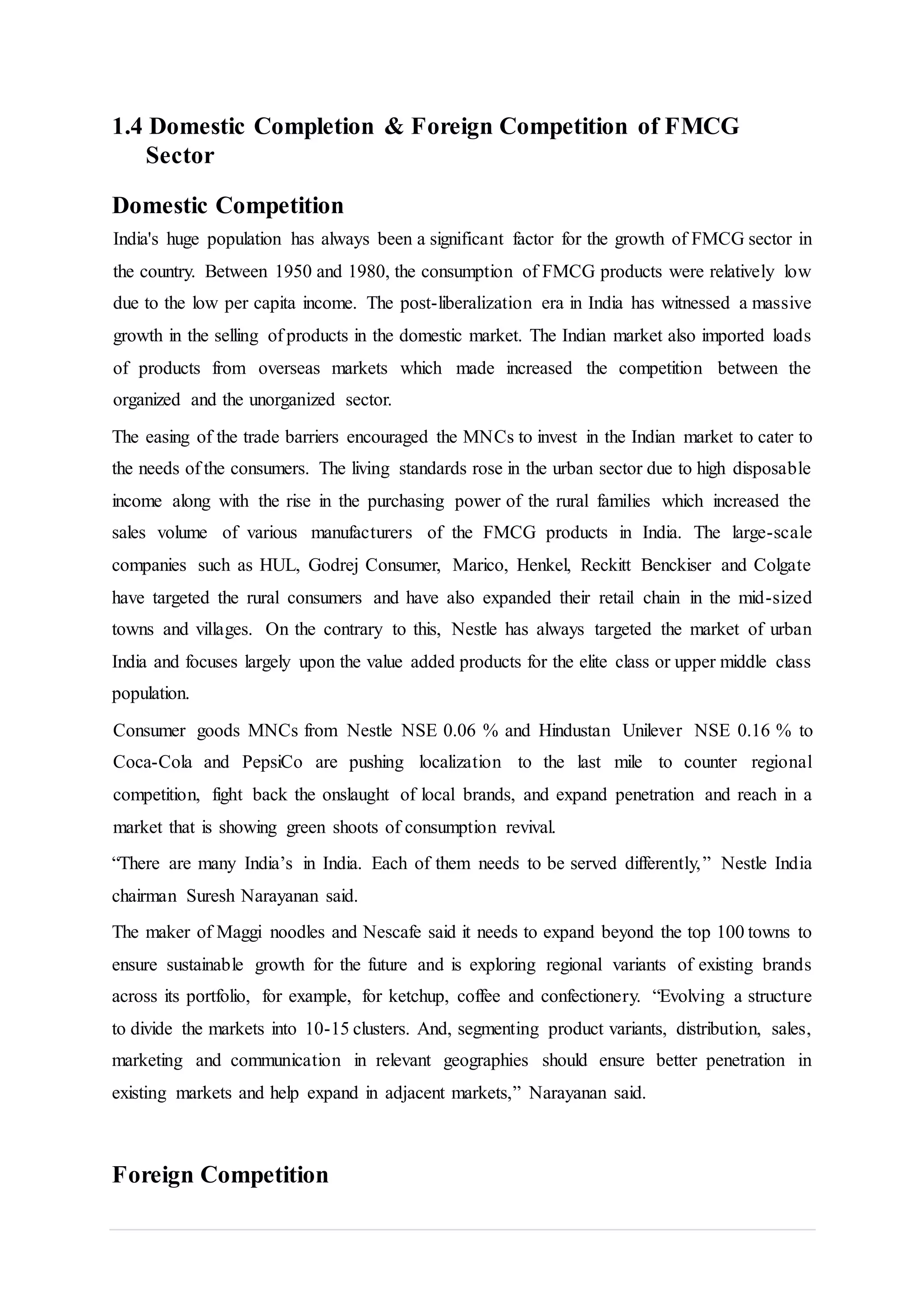1.4 Domestic Completion & Foreign Competition of FMCG
Sector
Domestic Competition
India's huge population has always been a significant factor for the growth of FMCG sector in
the country. Between 1950 and 1980, the consumption of FMCG products were relatively low
due to the low per capita income. The post-liberalization era in India has witnessed a massive
growth in the selling of products in the domestic market. The Indian market also imported loads
of products from overseas markets which made increased the competition between the
organized and the unorganized sector.
The easing of the trade barriers encouraged the MNCs to invest in the Indian market to cater to
the needs of the consumers. The living standards rose in the urban sector due to high disposable
income along with the rise in the purchasing power of the rural families which increased the
sales volume of various manufacturers of the FMCG products in India. The large-scale
companies such as HUL, Godrej Consumer, Marico, Henkel, Reckitt Benckiser and Colgate
have targeted the rural consumers and have also expanded their retail chain in the mid-sized
towns and villages. On the contrary to this, Nestle has always targeted the market of urban
India and focuses largely upon the value added products for the elite class or upper middle class
population.
Consumer goods MNCs from Nestle NSE 0.06 % and Hindustan Unilever NSE 0.16 % to
Coca-Cola and PepsiCo are pushing localization to the last mile to counter regional
competition, fight back the onslaught of local brands, and expand penetration and reach in a
market that is showing green shoots of consumption revival.
“There are many India’s in India. Each of them needs to be served differently,” Nestle India
chairman Suresh Narayanan said.
The maker of Maggi noodles and Nescafe said it needs to expand beyond the top 100 towns to
ensure sustainable growth for the future and is exploring regional variants of existing brands
across its portfolio, for example, for ketchup, coffee and confectionery. “Evolving a structure
to divide the markets into 10-15 clusters. And, segmenting product variants, distribution, sales,
marketing and communication in relevant geographies should ensure better penetration in
existing markets and help expand in adjacent markets,” Narayanan said.
Foreign Competition
 