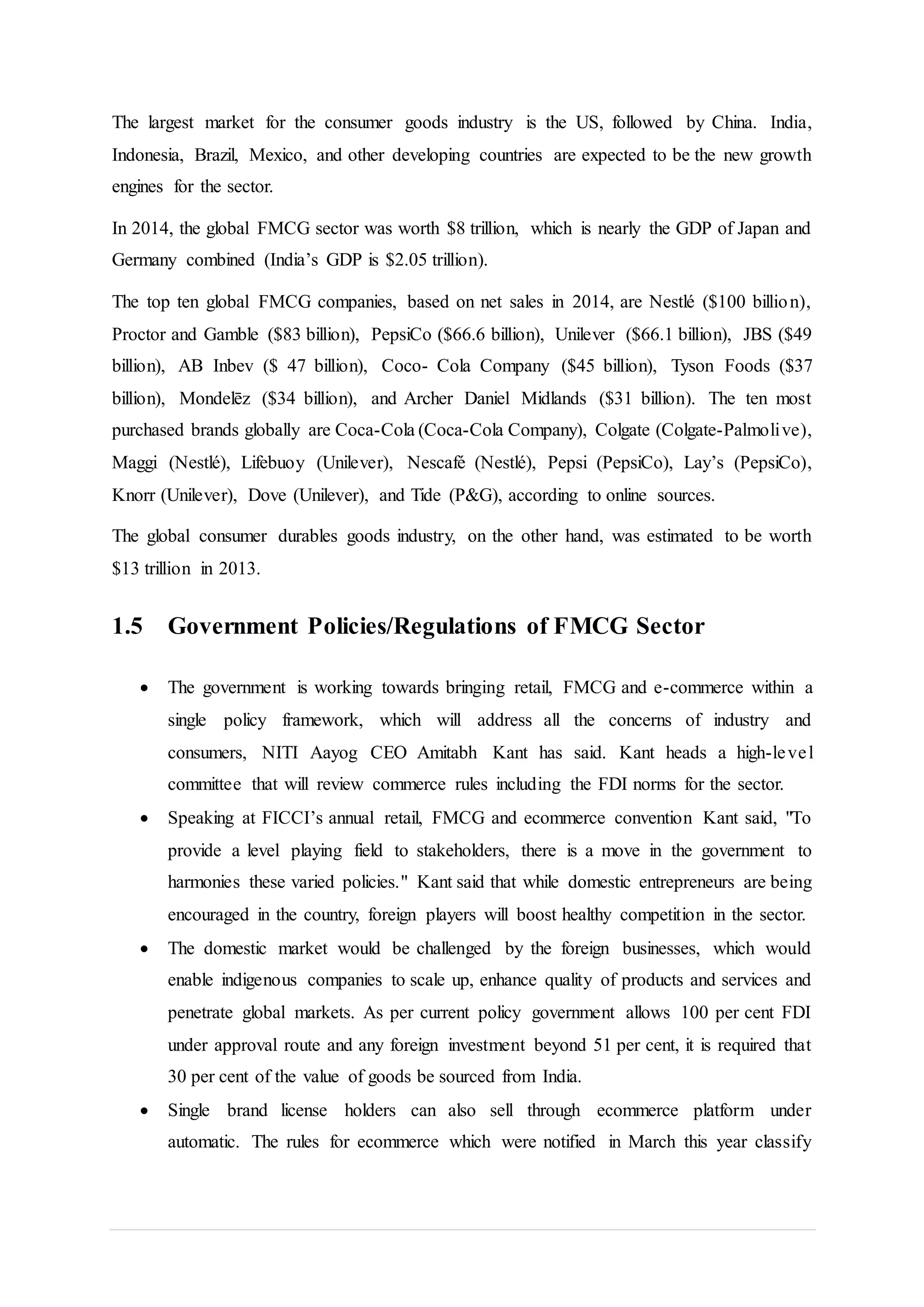 The largest market for the consumer goods industry is the US, followed by China. India,
Indonesia, Brazil, Mexico, and other developing countries are expected to be the new growth
engines for the sector.
In 2014, the global FMCG sector was worth $8 trillion, which is nearly the GDP of Japan and
Germany combined (India’s GDP is $2.05 trillion).
The top ten global FMCG companies, based on net sales in 2014, are Nestlé ($100 billion),
Proctor and Gamble ($83 billion), PepsiCo ($66.6 billion), Unilever ($66.1 billion), JBS ($49
billion), AB Inbev ($ 47 billion), Coco- Cola Company ($45 billion), Tyson Foods ($37
billion), Mondelēz ($34 billion), and Archer Daniel Midlands ($31 billion). The ten most
purchased brands globally are Coca-Cola (Coca-Cola Company), Colgate (Colgate-Palmolive),
Maggi (Nestlé), Lifebuoy (Unilever), Nescafé (Nestlé), Pepsi (PepsiCo), Lay’s (PepsiCo),
Knorr (Unilever), Dove (Unilever), and Tide (P&G), according to online sources.
The global consumer durables goods industry, on the other hand, was estimated to be worth
$13 trillion in 2013.
1.5 Government Policies/Regulations of FMCG Sector
 The government is working towards bringing retail, FMCG and e-commerce within a
single policy framework, which will address all the concerns of industry and
consumers, NITI Aayog CEO Amitabh Kant has said. Kant heads a high-level
committee that will review commerce rules including the FDI norms for the sector.
 Speaking at FICCI’s annual retail, FMCG and ecommerce convention Kant said, "To
provide a level playing field to stakeholders, there is a move in the government to
harmonies these varied policies." Kant said that while domestic entrepreneurs are being
encouraged in the country, foreign players will boost healthy competition in the sector.
 The domestic market would be challenged by the foreign businesses, which would
enable indigenous companies to scale up, enhance quality of products and services and
penetrate global markets. As per current policy government allows 100 per cent FDI
under approval route and any foreign investment beyond 51 per cent, it is required that
30 per cent of the value of goods be sourced from India.
 Single brand license holders can also sell through ecommerce platform under
automatic. The rules for ecommerce which were notified in March this year classify
 