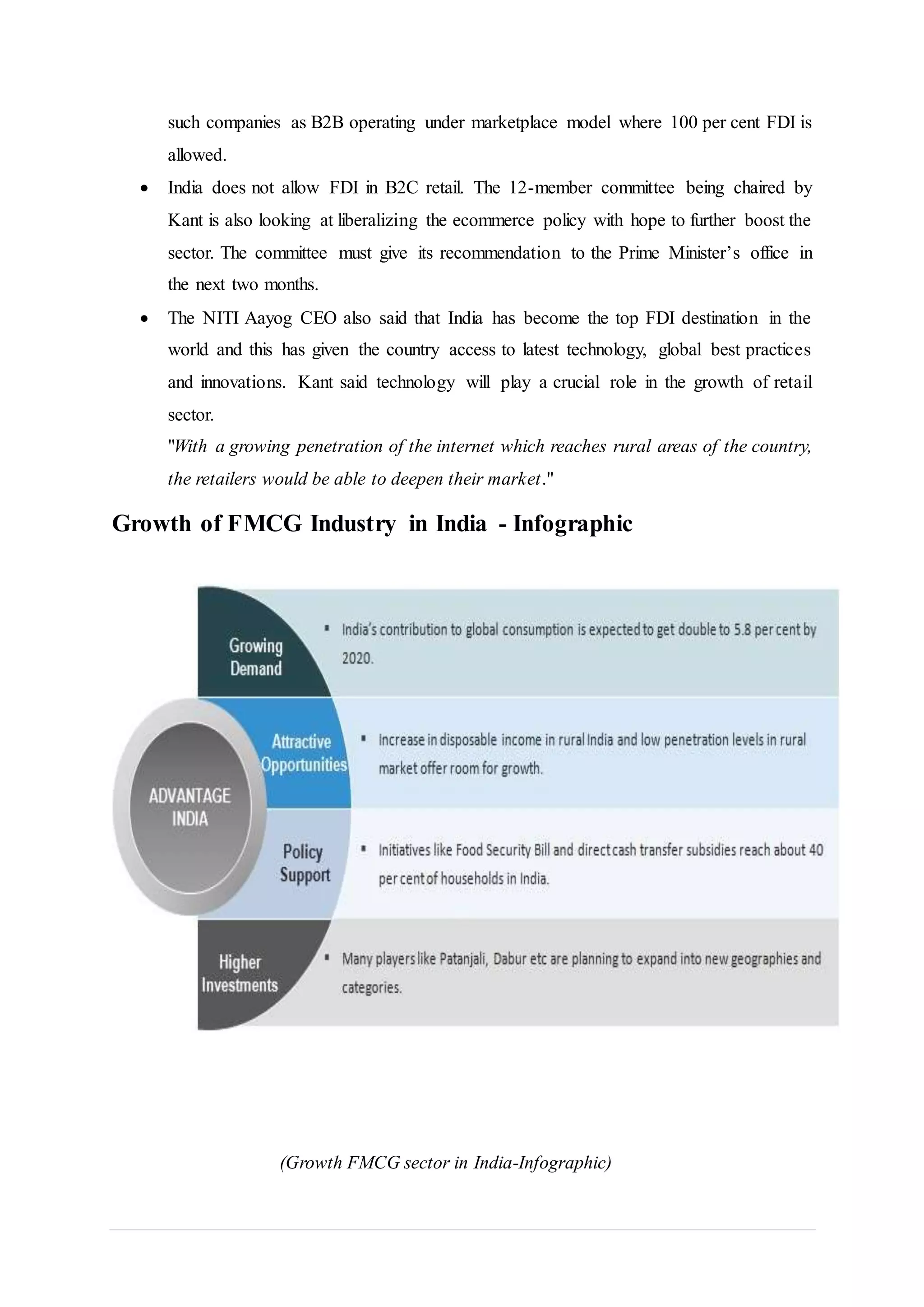 such companies as B2B operating under marketplace model where 100 per cent FDI is
allowed.
 India does not allow FDI in B2C retail. The 12-member committee being chaired by
Kant is also looking at liberalizing the ecommerce policy with hope to further boost the
sector. The committee must give its recommendation to the Prime Minister’s office in
the next two months.
 The NITI Aayog CEO also said that India has become the top FDI destination in the
world and this has given the country access to latest technology, global best practices
and innovations. Kant said technology will play a crucial role in the growth of retail
sector.
"With a growing penetration of the internet which reaches rural areas of the country,
the retailers would be able to deepen their market."
Growth of FMCG Industry in India - Infographic
(Growth FMCG sector in India-Infographic)
 
