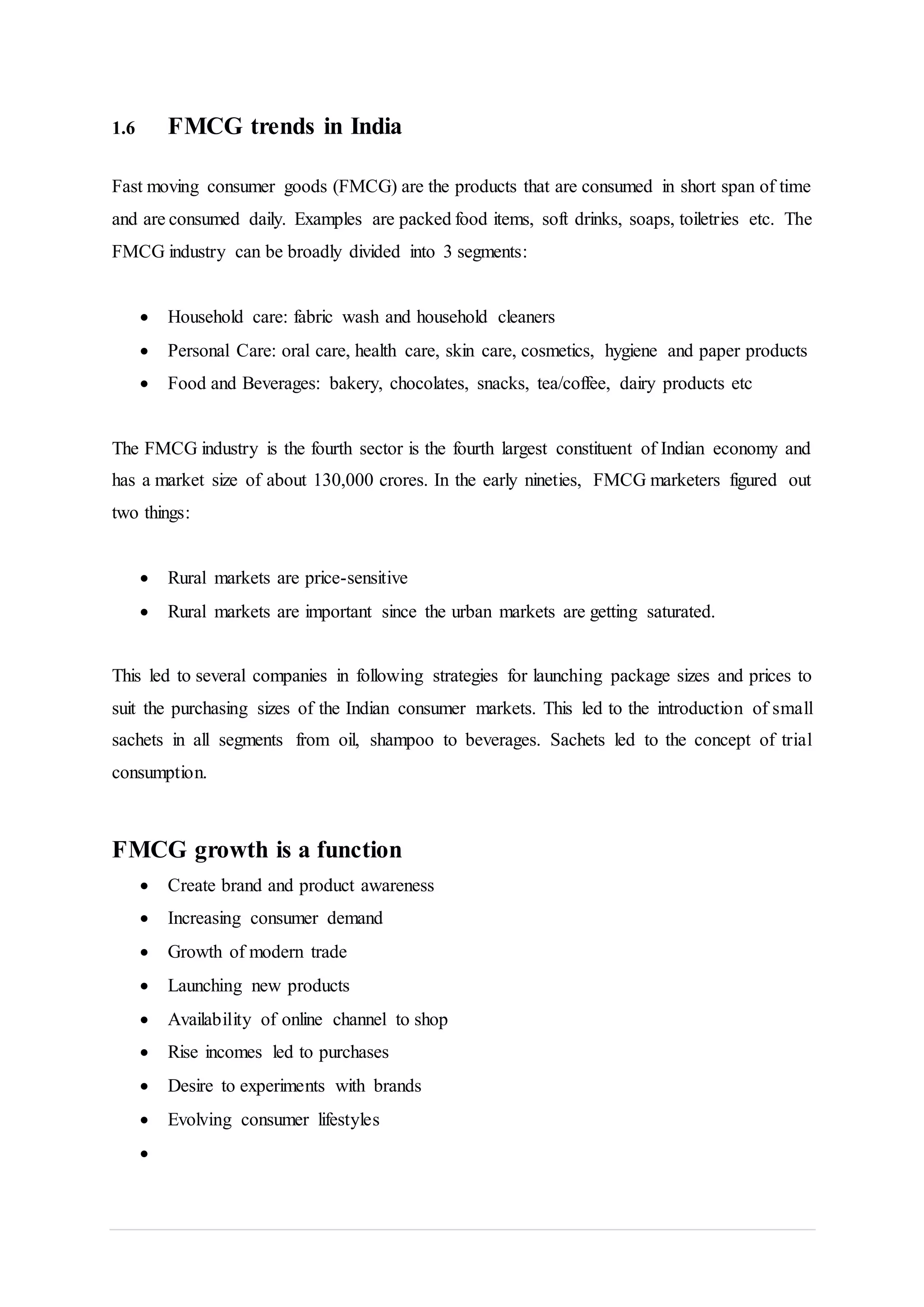 1.6 FMCG trends in India
Fast moving consumer goods (FMCG) are the products that are consumed in short span of time
and are consumed daily. Examples are packed food items, soft drinks, soaps, toiletries etc. The
FMCG industry can be broadly divided into 3 segments:
 Household care: fabric wash and household cleaners
 Personal Care: oral care, health care, skin care, cosmetics, hygiene and paper products
 Food and Beverages: bakery, chocolates, snacks, tea/coffee, dairy products etc
The FMCG industry is the fourth sector is the fourth largest constituent of Indian economy and
has a market size of about 130,000 crores. In the early nineties, FMCG marketers figured out
two things:
 Rural markets are price-sensitive
 Rural markets are important since the urban markets are getting saturated.
This led to several companies in following strategies for launching package sizes and prices to
suit the purchasing sizes of the Indian consumer markets. This led to the introduction of small
sachets in all segments from oil, shampoo to beverages. Sachets led to the concept of trial
consumption.
FMCG growth is a function
 Create brand and product awareness
 Increasing consumer demand
 Growth of modern trade
 Launching new products
 Availability of online channel to shop
 Rise incomes led to purchases
 Desire to experiments with brands
 Evolving consumer lifestyles

 