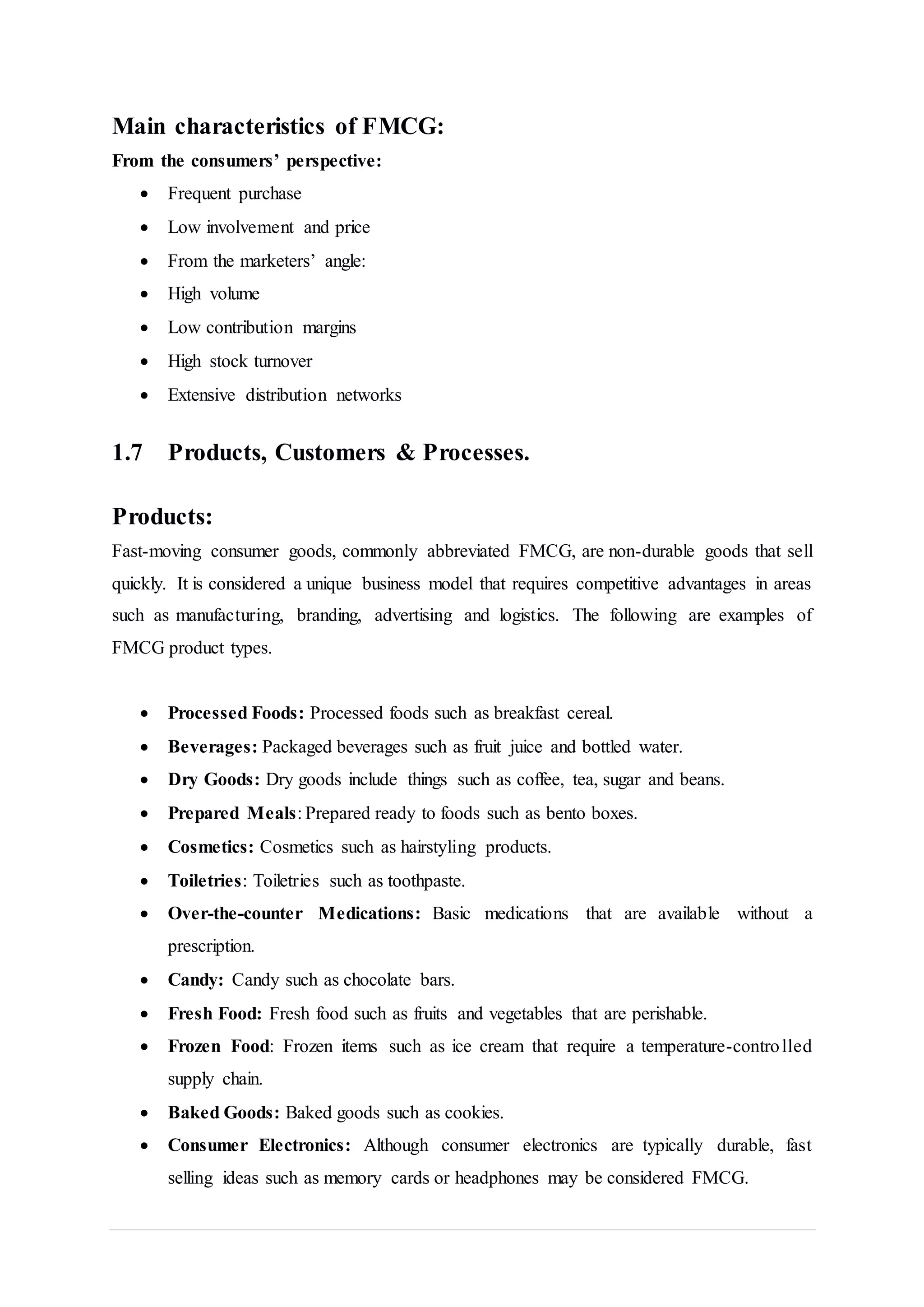 Main characteristics of FMCG:
From the consumers’ perspective:
 Frequent purchase
 Low involvement and price
 From the marketers’ angle:
 High volume
 Low contribution margins
 High stock turnover
 Extensive distribution networks
1.7 Products, Customers & Processes.
Products:
Fast-moving consumer goods, commonly abbreviated FMCG, are non-durable goods that sell
quickly. It is considered a unique business model that requires competitive advantages in areas
such as manufacturing, branding, advertising and logistics. The following are examples of
FMCG product types.
 Processed Foods: Processed foods such as breakfast cereal.
 Beverages: Packaged beverages such as fruit juice and bottled water.
 Dry Goods: Dry goods include things such as coffee, tea, sugar and beans.
 Prepared Meals: Prepared ready to foods such as bento boxes.
 Cosmetics: Cosmetics such as hairstyling products.
 Toiletries: Toiletries such as toothpaste.
 Over-the-counter Medications: Basic medications that are available without a
prescription.
 Candy: Candy such as chocolate bars.
 Fresh Food: Fresh food such as fruits and vegetables that are perishable.
 Frozen Food: Frozen items such as ice cream that require a temperature-controlled
supply chain.
 Baked Goods: Baked goods such as cookies.
 Consumer Electronics: Although consumer electronics are typically durable, fast
selling ideas such as memory cards or headphones may be considered FMCG.
 