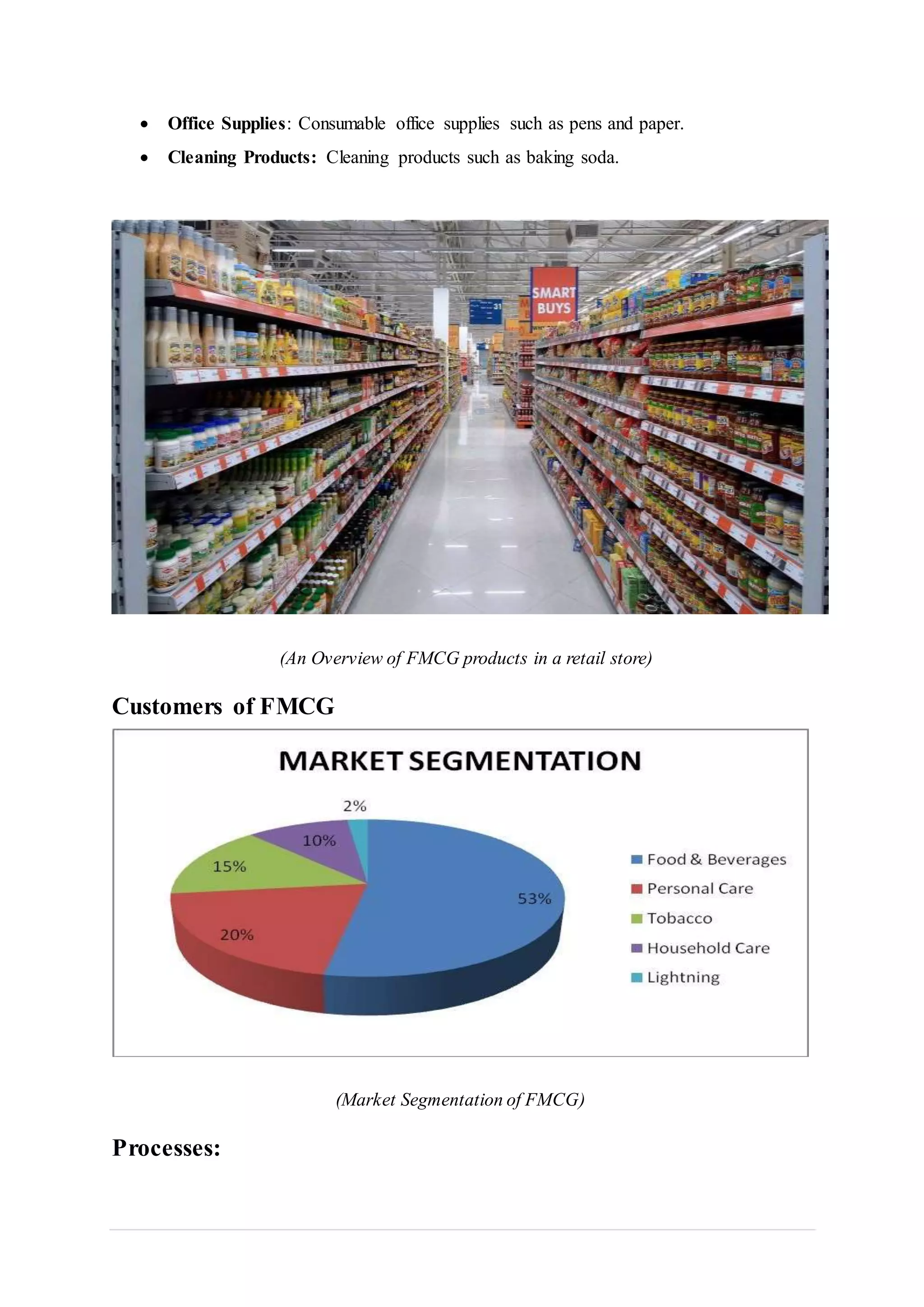  Office Supplies: Consumable office supplies such as pens and paper.
 Cleaning Products: Cleaning products such as baking soda.
(An Overview of FMCG products in a retail store)
Customers of FMCG
(Market Segmentation of FMCG)
Processes:
 