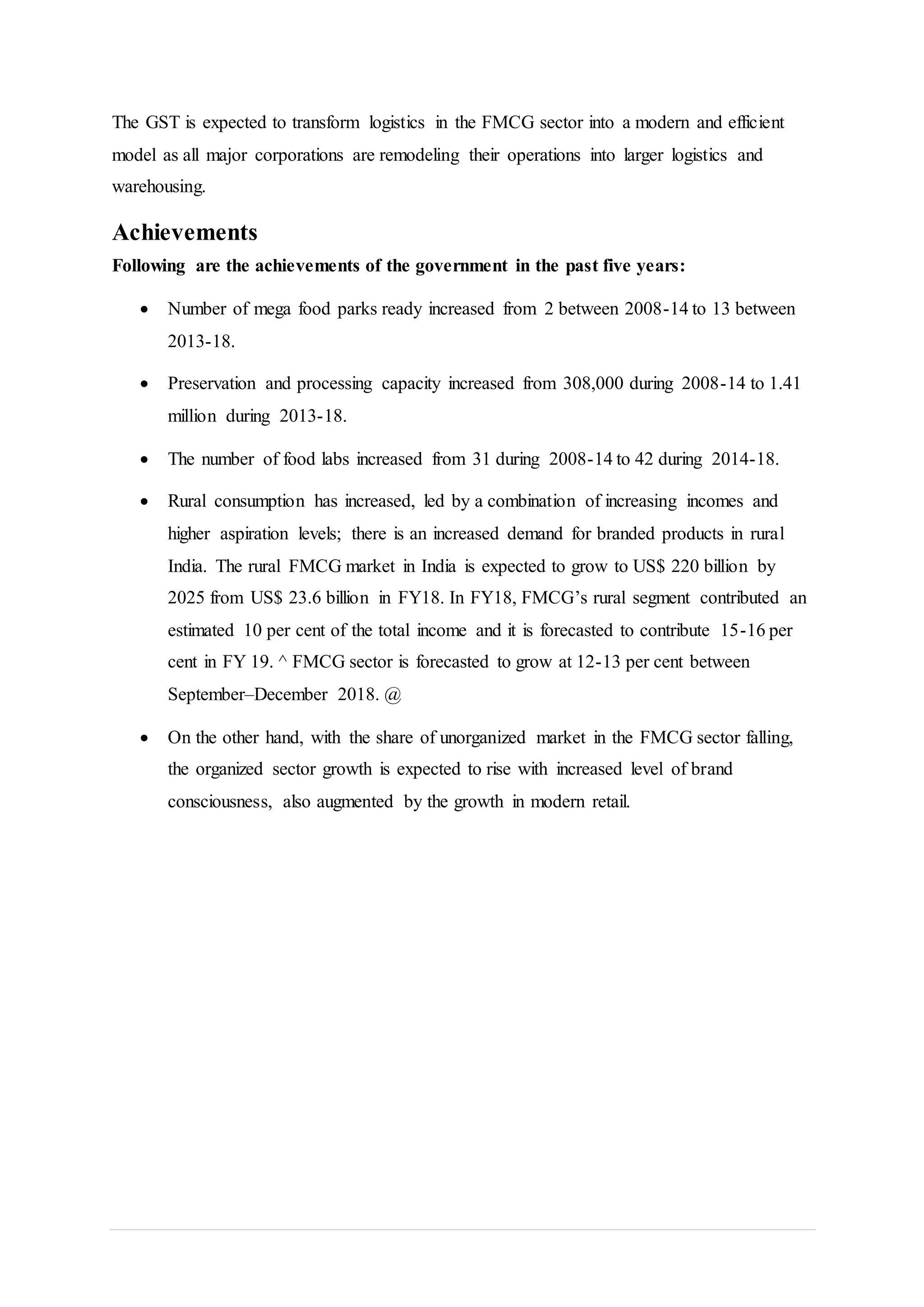 The GST is expected to transform logistics in the FMCG sector into a modern and efficient
model as all major corporations are remodeling their operations into larger logistics and
warehousing.
Achievements
Following are the achievements of the government in the past five years:
 Number of mega food parks ready increased from 2 between 2008-14 to 13 between
2013-18.
 Preservation and processing capacity increased from 308,000 during 2008-14 to 1.41
million during 2013-18.
 The number of food labs increased from 31 during 2008-14 to 42 during 2014-18.
 Rural consumption has increased, led by a combination of increasing incomes and
higher aspiration levels; there is an increased demand for branded products in rural
India. The rural FMCG market in India is expected to grow to US$ 220 billion by
2025 from US$ 23.6 billion in FY18. In FY18, FMCG’s rural segment contributed an
estimated 10 per cent of the total income and it is forecasted to contribute 15-16 per
cent in FY 19. ^ FMCG sector is forecasted to grow at 12-13 per cent between
September–December 2018. @
 On the other hand, with the share of unorganized market in the FMCG sector falling,
the organized sector growth is expected to rise with increased level of brand
consciousness, also augmented by the growth in modern retail.
 