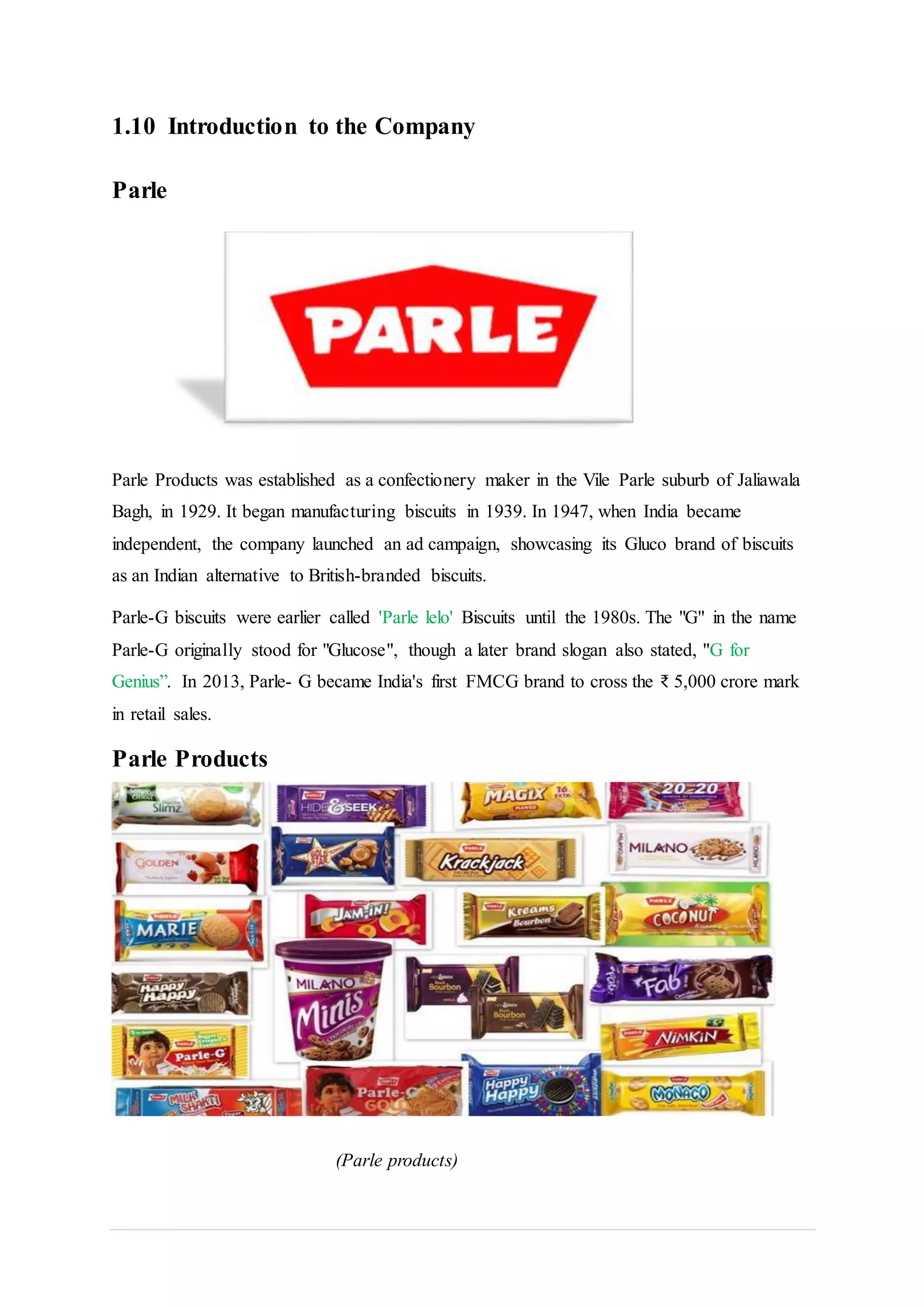 1.10 Introduction to the Company
Parle
Parle Products was established as a confectionery maker in the Vile Parle suburb of Jaliawala
Bagh, in 1929. It began manufacturing biscuits in 1939. In 1947, when India became
independent, the company launched an ad campaign, showcasing its Gluco brand of biscuits
as an Indian alternative to British-branded biscuits.
Parle-G biscuits were earlier called 'Parle lelo' Biscuits until the 1980s. The "G" in the name
Parle-G originally stood for "Glucose", though a later brand slogan also stated, "G for
Genius”. In 2013, Parle- G became India's first FMCG brand to cross the ₹ 5,000 crore mark
in retail sales.
Parle Products
(Parle products)
 