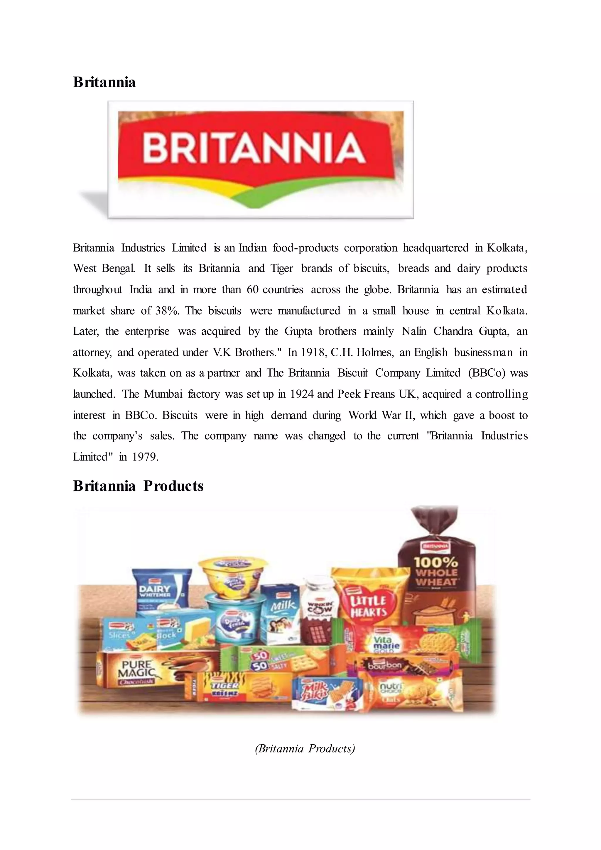 Britannia
Britannia Industries Limited is an Indian food-products corporation headquartered in Kolkata,
West Bengal. It sells its Britannia and Tiger brands of biscuits, breads and dairy products
throughout India and in more than 60 countries across the globe. Britannia has an estimated
market share of 38%. The biscuits were manufactured in a small house in central Kolkata.
Later, the enterprise was acquired by the Gupta brothers mainly Nalin Chandra Gupta, an
attorney, and operated under V.K Brothers." In 1918, C.H. Holmes, an English businessman in
Kolkata, was taken on as a partner and The Britannia Biscuit Company Limited (BBCo) was
launched. The Mumbai factory was set up in 1924 and Peek Freans UK, acquired a controlling
interest in BBCo. Biscuits were in high demand during World War II, which gave a boost to
the company’s sales. The company name was changed to the current "Britannia Industries
Limited" in 1979.
Britannia Products
(Britannia Products)
 
