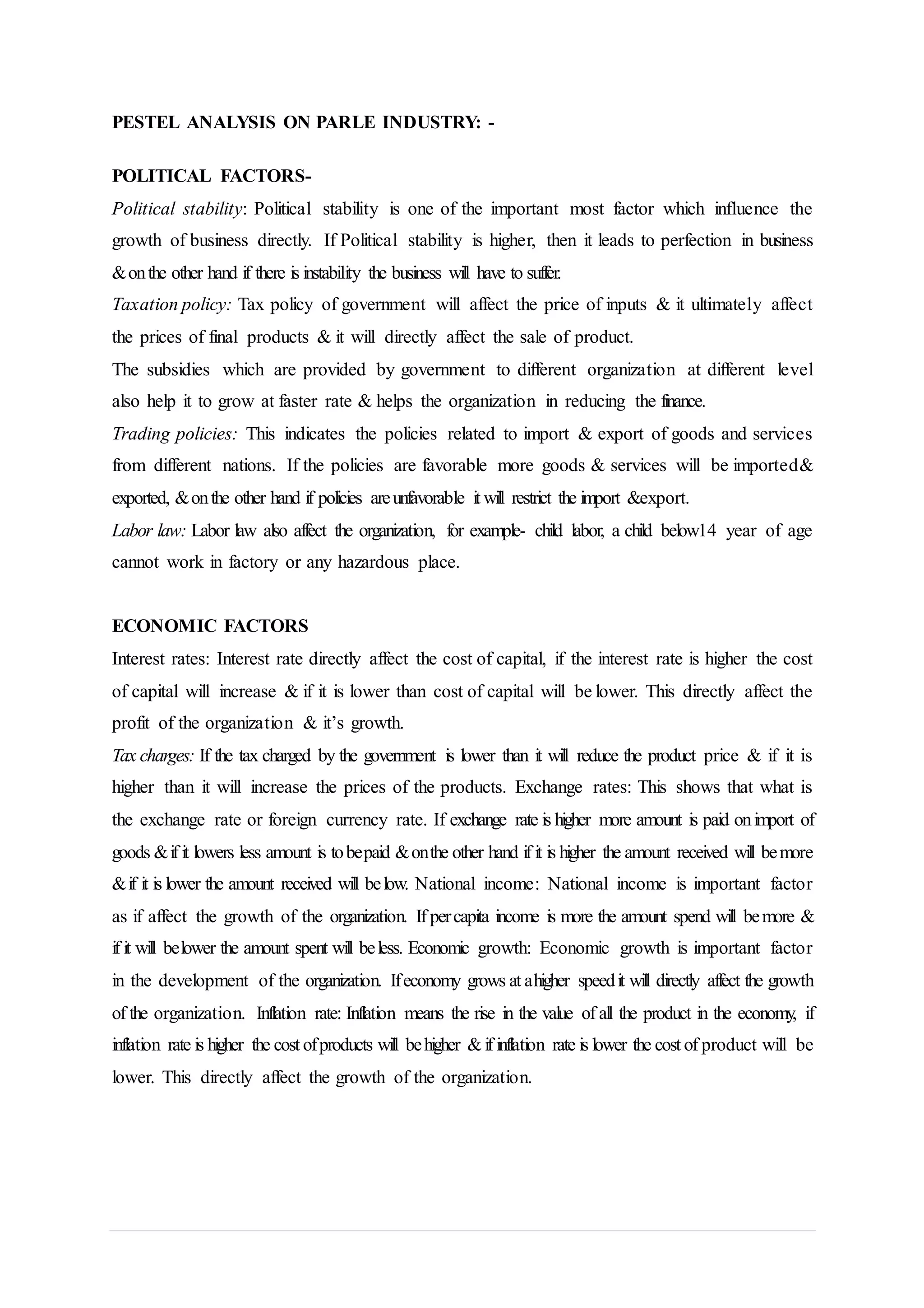 PESTEL ANALYSIS ON PARLE INDUSTRY: -
POLITICAL FACTORS-
Political stability: Political stability is one of the important most factor which influence the
growth of business directly. If Political stability is higher, then it leads to perfection in business
&onthe other hand if there is instability the business will have to suffer.
Taxation policy: Tax policy of government will affect the price of inputs & it ultimately affect
the prices of final products & it will directly affect the sale of product.
The subsidies which are provided by government to different organization at different level
also help it to grow at faster rate & helps the organization in reducing the finance.
Trading policies: This indicates the policies related to import & export of goods and services
from different nations. If the policies are favorable more goods & services will be imported&
exported, &onthe other hand if policies areunfavorable it will restrict the import &export.
Labor law: Labor law also affect the organization, for example- child labor, a child below14 year of age
cannot work in factory or any hazardous place.
ECONOMIC FACTORS
Interest rates: Interest rate directly affect the cost of capital, if the interest rate is higher the cost
of capital will increase & if it is lower than cost of capital will be lower. This directly affect the
profit of the organization & it’s growth.
Tax charges: If the tax charged by the government is lower than it will reduce the product price & if it is
higher than it will increase the prices of the products. Exchange rates: This shows that what is
the exchange rate or foreign currency rate. If exchange rate is higher more amount is paid onimport of
goods &if it lowers less amount is tobepaid &onthe other hand if it is higher the amount received will bemore
&if it is lower the amount received will below. National income: National income is important factor
as if affect the growth of the organization. If percapita income is more the amount spend will bemore &
if it will belower the amount spent will beless. Economic growth: Economic growth is important factor
in the development of the organization. Ifeconomy grows at ahigher speedit will directly affect the growth
of the organization. Inflation rate: Inflation means the rise in the value of all the product in the economy, if
inflation rate is higher the cost ofproducts will behigher & if inflation rate is lower the cost of product will be
lower. This directly affect the growth of the organization.
 