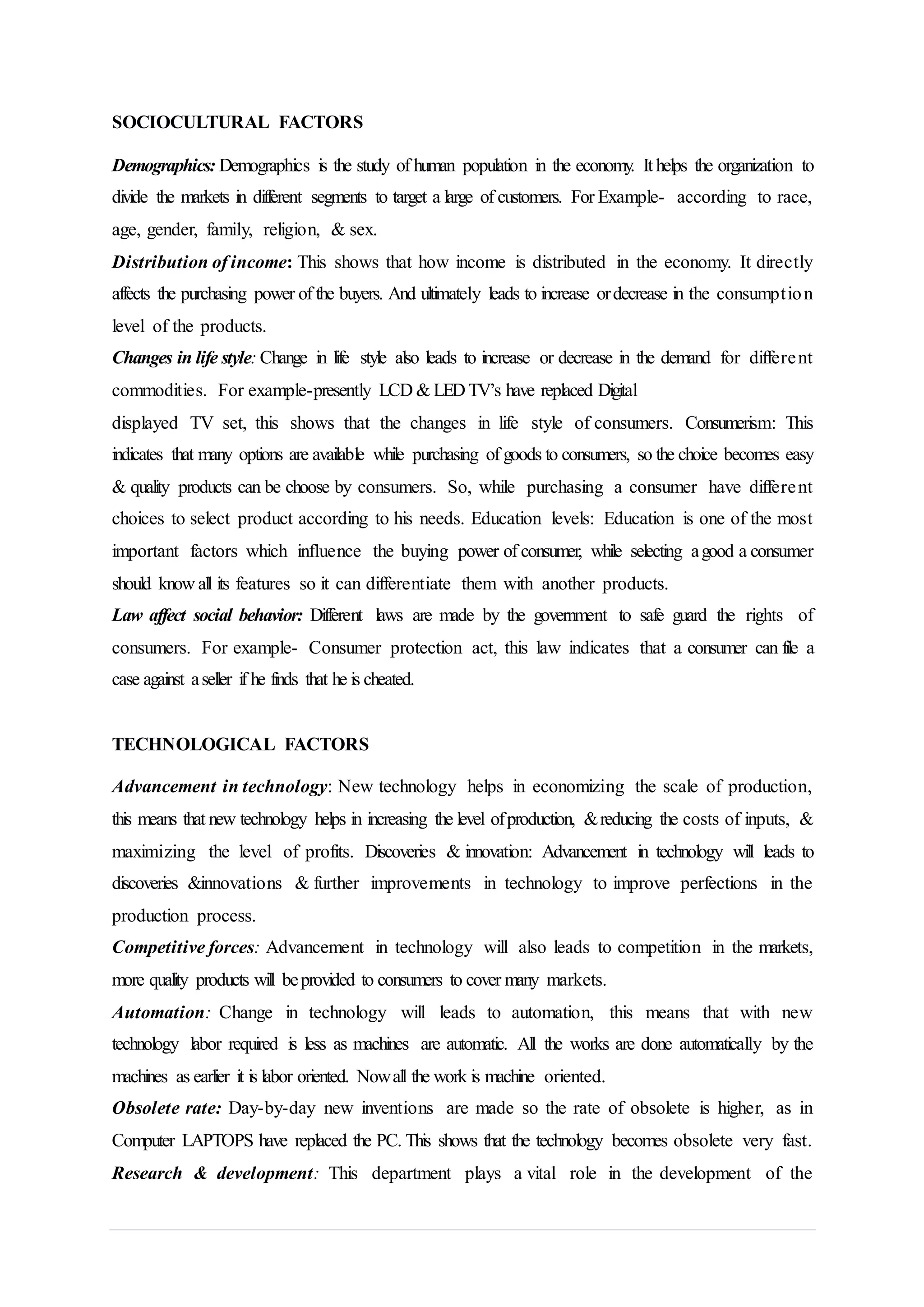 SOCIOCULTURAL FACTORS
Demographics: Demographics is the study of human population in the economy. It helps the organization to
divide the markets in different segments to target a large of customers. For Example- according to race,
age, gender, family, religion, & sex.
Distribution of income: This shows that how income is distributed in the economy. It directly
affects the purchasing power of the buyers. And ultimately leads to increase ordecrease in the consumption
level of the products.
Changes in life style: Change in life style also leads to increase or decrease in the demand for different
commodities. For example-presently LCD & LED TV’s have replaced Digital
displayed TV set, this shows that the changes in life style of consumers. Consumerism: This
indicates that many options are available while purchasing of goods to consumers, so the choice becomes easy
& quality products can be choose by consumers. So, while purchasing a consumer have different
choices to select product according to his needs. Education levels: Education is one of the most
important factors which influence the buying power of consumer, while selecting agood a consumer
should know all its features so it can differentiate them with another products.
Law affect social behavior: Different laws are made by the government to safe guard the rights of
consumers. For example- Consumer protection act, this law indicates that a consumer can file a
case against aseller if he finds that he is cheated.
TECHNOLOGICAL FACTORS
Advancement in technology: New technology helps in economizing the scale of production,
this means that new technology helps in increasing the level ofproduction, &reducing the costs of inputs, &
maximizing the level of profits. Discoveries & innovation: Advancement in technology will leads to
discoveries &innovations & further improvements in technology to improve perfections in the
production process.
Competitive forces: Advancement in technology will also leads to competition in the markets,
more quality products will beprovided to consumers to cover many markets.
Automation: Change in technology will leads to automation, this means that with new
technology labor required is less as machines are automatic. All the works are done automatically by the
machines as earlier it is labor oriented. Nowall the work is machine oriented.
Obsolete rate: Day-by-day new inventions are made so the rate of obsolete is higher, as in
Computer LAPTOPS have replaced the PC. This shows that the technology becomes obsolete very fast.
Research & development: This department plays a vital role in the development of the
 