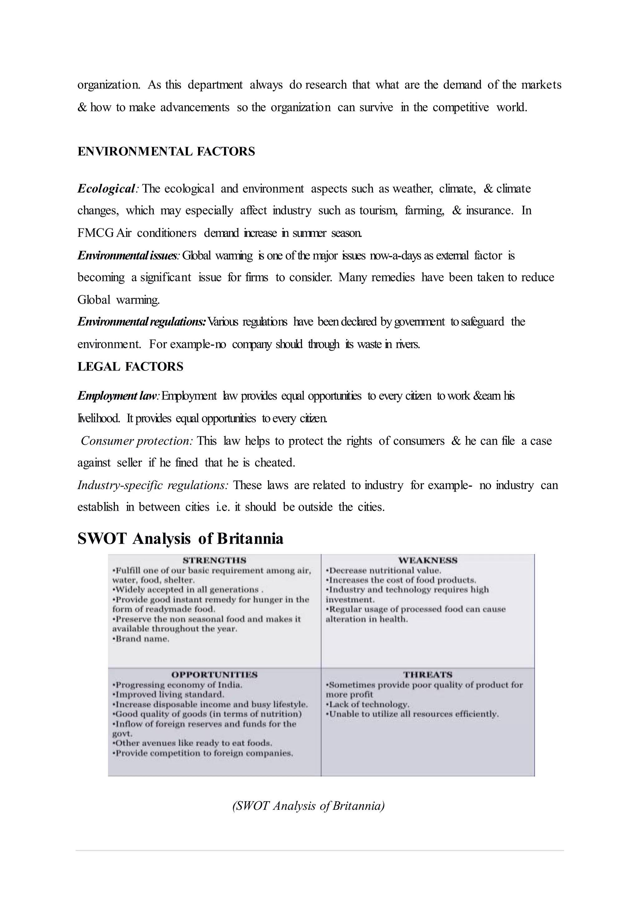 organization. As this department always do research that what are the demand of the markets
& how to make advancements so the organization can survive in the competitive world.
ENVIRONMENTAL FACTORS
Ecological: The ecological and environment aspects such as weather, climate, & climate
changes, which may especially affect industry such as tourism, farming, & insurance. In
FMCG Air conditioners demand increase in summer season.
Environmentalissues:Global warming is one of the major issues now-a-days as external factor is
becoming a significant issue for firms to consider. Many remedies have been taken to reduce
Global warming.
Environmentalregulations:Various regulations have beendeclared bygovernment tosafeguard the
environment. For example-no company should through its waste in rivers.
LEGAL FACTORS
Employment law:Employment law provides equal opportunities to every citizen towork &earn his
livelihood. It provides equal opportunities toevery citizen.
Consumer protection: This law helps to protect the rights of consumers & he can file a case
against seller if he fined that he is cheated.
Industry-specific regulations: These laws are related to industry for example- no industry can
establish in between cities i.e. it should be outside the cities.
SWOT Analysis of Britannia
(SWOT Analysis of Britannia)
 