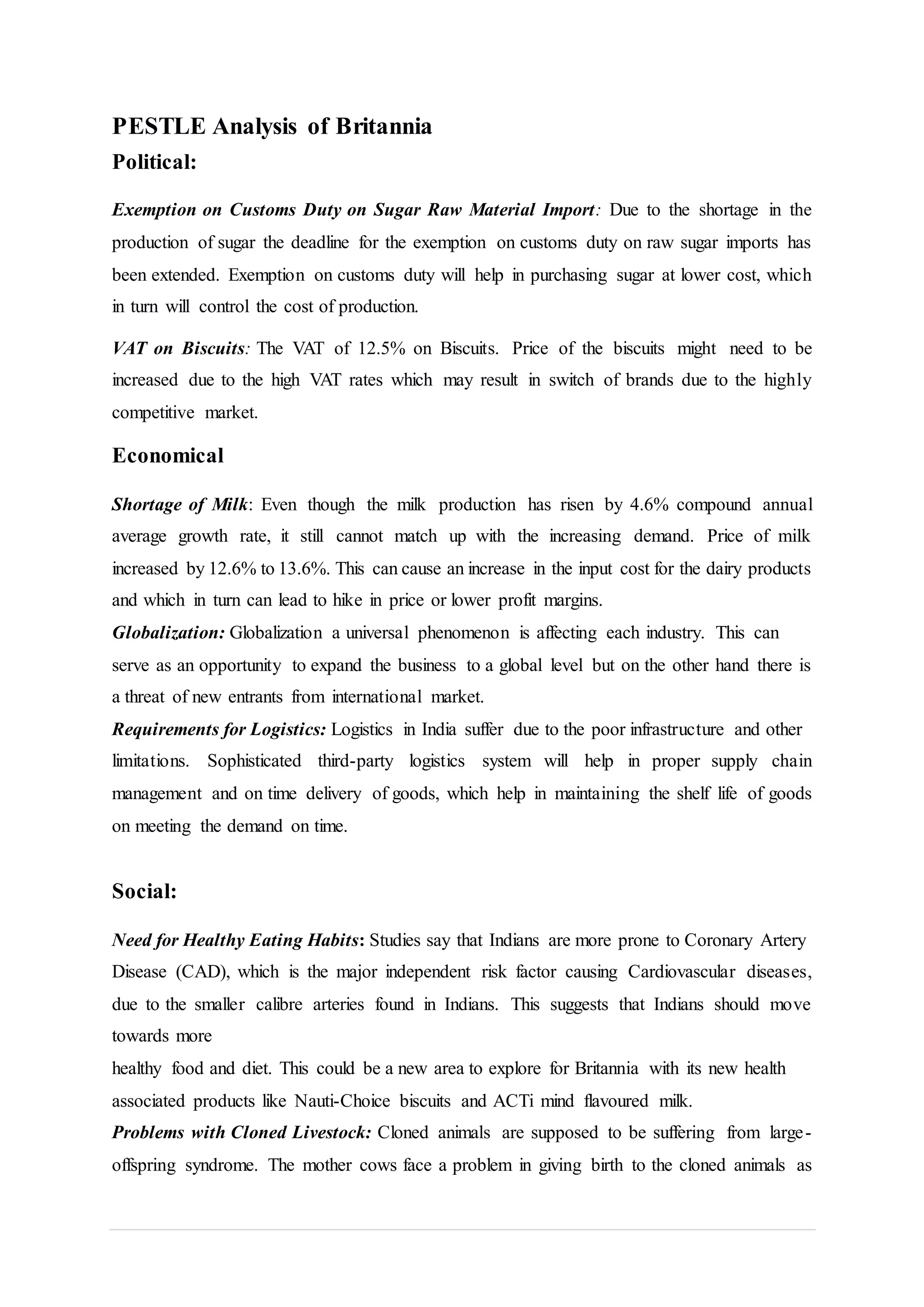 PESTLE Analysis of Britannia
Political:
Exemption on Customs Duty on Sugar Raw Material Import: Due to the shortage in the
production of sugar the deadline for the exemption on customs duty on raw sugar imports has
been extended. Exemption on customs duty will help in purchasing sugar at lower cost, which
in turn will control the cost of production.
VAT on Biscuits: The VAT of 12.5% on Biscuits. Price of the biscuits might need to be
increased due to the high VAT rates which may result in switch of brands due to the highly
competitive market.
Economical
Shortage of Milk: Even though the milk production has risen by 4.6% compound annual
average growth rate, it still cannot match up with the increasing demand. Price of milk
increased by 12.6% to 13.6%. This can cause an increase in the input cost for the dairy products
and which in turn can lead to hike in price or lower profit margins.
Globalization: Globalization a universal phenomenon is affecting each industry. This can
serve as an opportunity to expand the business to a global level but on the other hand there is
a threat of new entrants from international market.
Requirements for Logistics: Logistics in India suffer due to the poor infrastructure and other
limitations. Sophisticated third-party logistics system will help in proper supply chain
management and on time delivery of goods, which help in maintaining the shelf life of goods
on meeting the demand on time.
Social:
Need for Healthy Eating Habits: Studies say that Indians are more prone to Coronary Artery
Disease (CAD), which is the major independent risk factor causing Cardiovascular diseases,
due to the smaller calibre arteries found in Indians. This suggests that Indians should move
towards more
healthy food and diet. This could be a new area to explore for Britannia with its new health
associated products like Nauti-Choice biscuits and ACTi mind flavoured milk.
Problems with Cloned Livestock: Cloned animals are supposed to be suffering from large-
offspring syndrome. The mother cows face a problem in giving birth to the cloned animals as
 