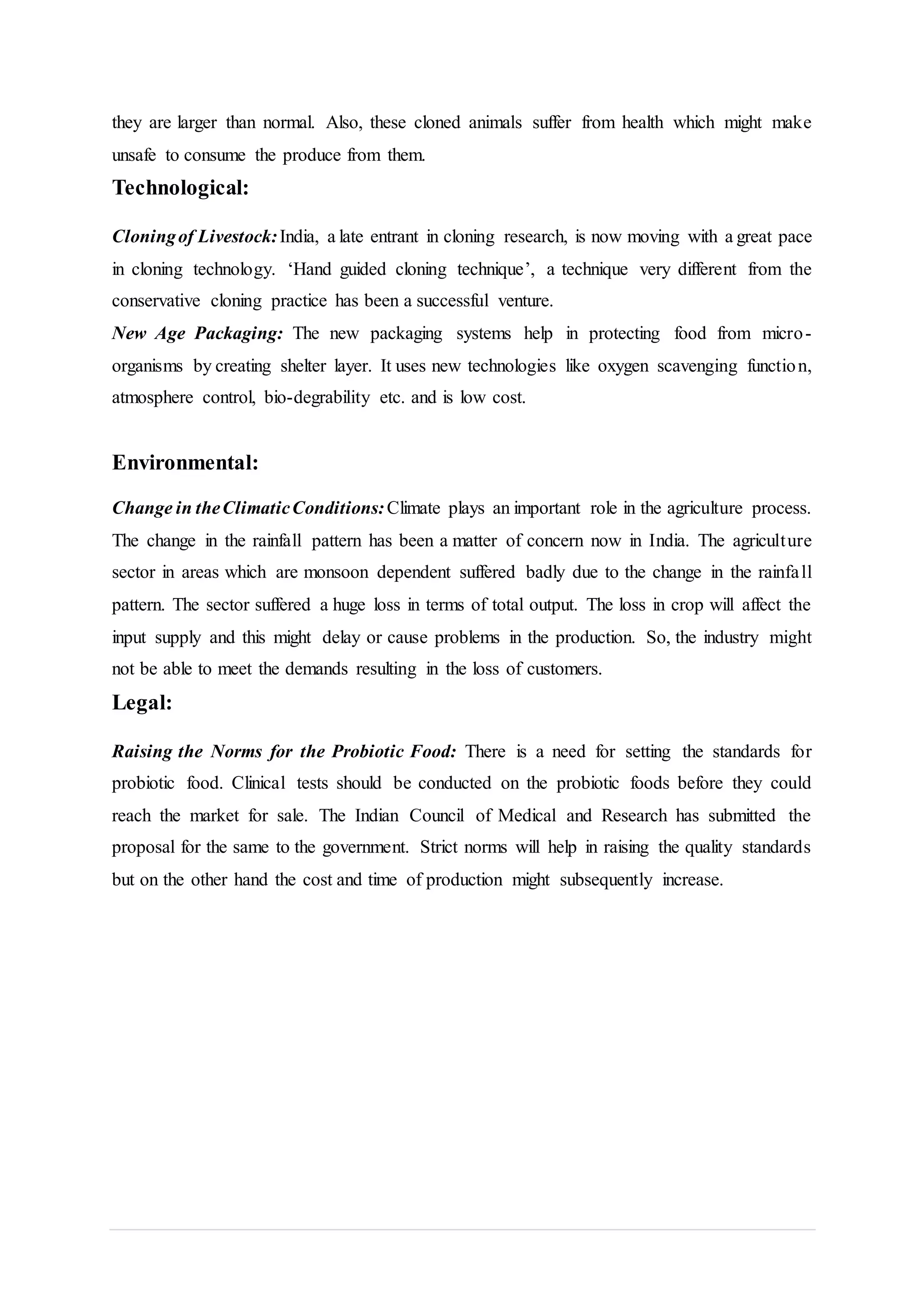 they are larger than normal. Also, these cloned animals suffer from health which might make
unsafe to consume the produce from them.
Technological:
Cloningof Livestock:India, a late entrant in cloning research, is now moving with a great pace
in cloning technology. ‘Hand guided cloning technique’, a technique very different from the
conservative cloning practice has been a successful venture.
New Age Packaging: The new packaging systems help in protecting food from micro-
organisms by creating shelter layer. It uses new technologies like oxygen scavenging function,
atmosphere control, bio-degrability etc. and is low cost.
Environmental:
Change in theClimaticConditions:Climate plays an important role in the agriculture process.
The change in the rainfall pattern has been a matter of concern now in India. The agriculture
sector in areas which are monsoon dependent suffered badly due to the change in the rainfall
pattern. The sector suffered a huge loss in terms of total output. The loss in crop will affect the
input supply and this might delay or cause problems in the production. So, the industry might
not be able to meet the demands resulting in the loss of customers.
Legal:
Raising the Norms for the Probiotic Food: There is a need for setting the standards for
probiotic food. Clinical tests should be conducted on the probiotic foods before they could
reach the market for sale. The Indian Council of Medical and Research has submitted the
proposal for the same to the government. Strict norms will help in raising the quality standards
but on the other hand the cost and time of production might subsequently increase.
 