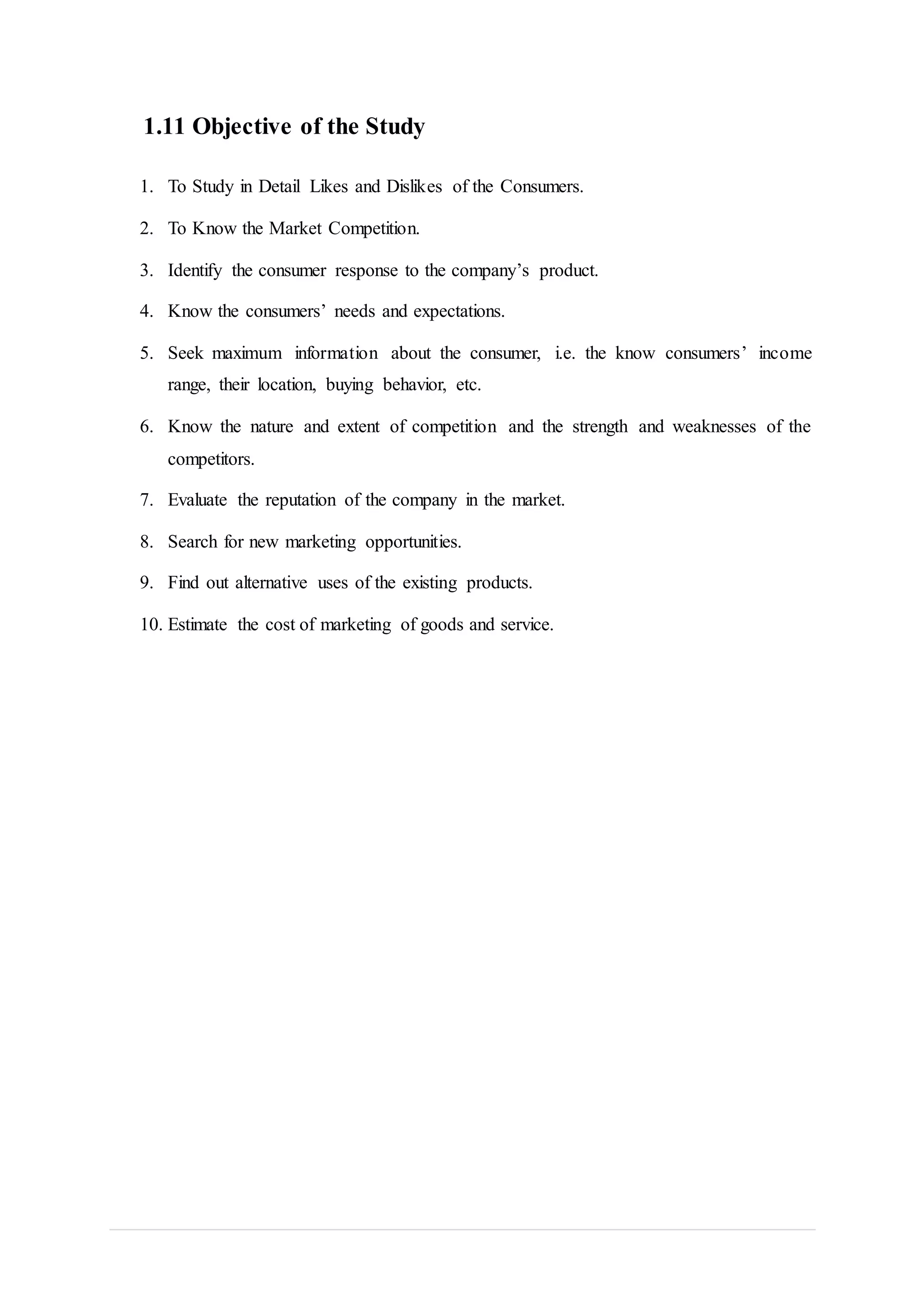 1.11 Objective of the Study
1. To Study in Detail Likes and Dislikes of the Consumers.
2. To Know the Market Competition.
3. Identify the consumer response to the company’s product.
4. Know the consumers’ needs and expectations.
5. Seek maximum information about the consumer, i.e. the know consumers’ income
range, their location, buying behavior, etc.
6. Know the nature and extent of competition and the strength and weaknesses of the
competitors.
7. Evaluate the reputation of the company in the market.
8. Search for new marketing opportunities.
9. Find out alternative uses of the existing products.
10. Estimate the cost of marketing of goods and service.
 