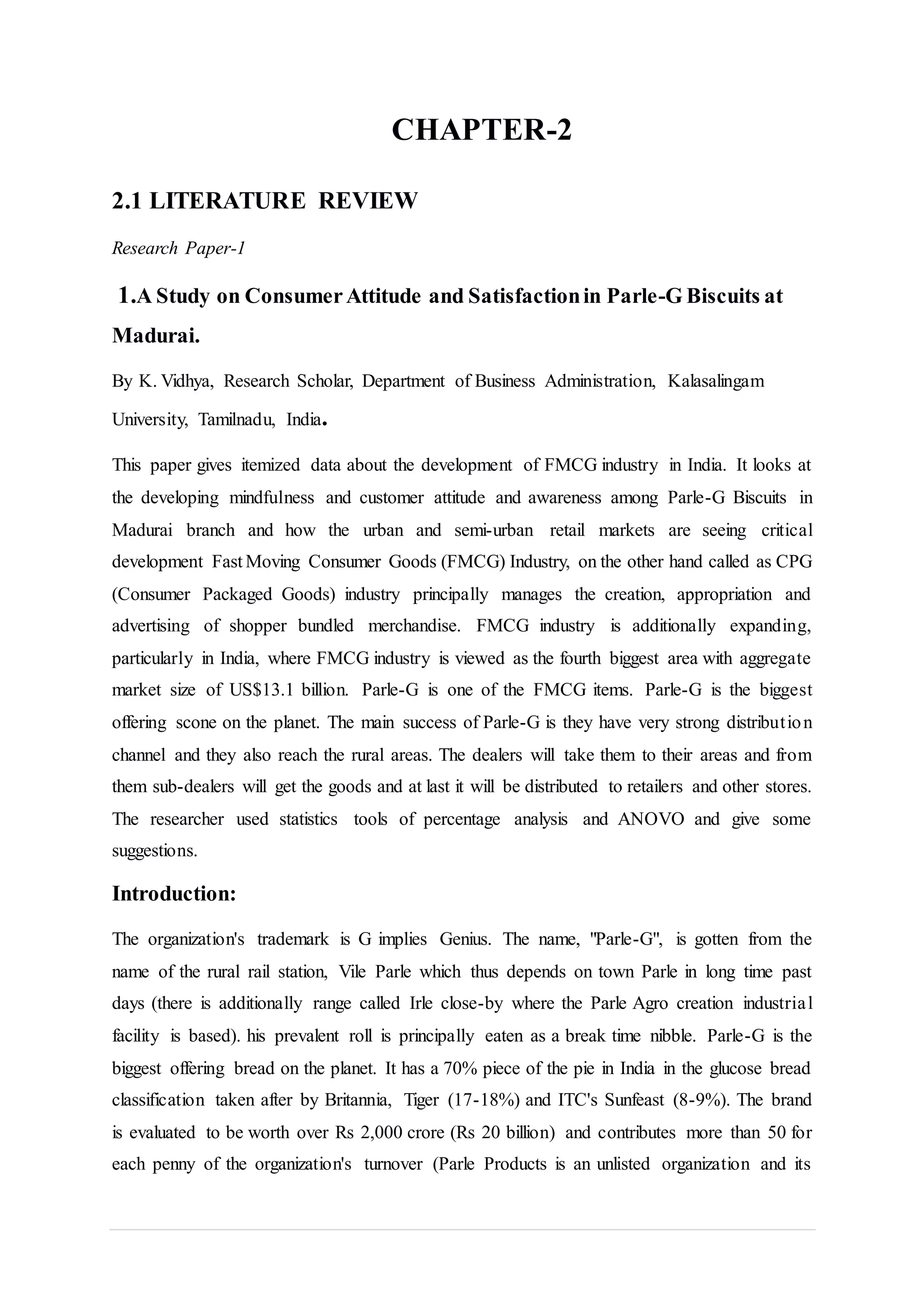 CHAPTER-2
2.1 LITERATURE REVIEW
Research Paper-1
1.A Study on ConsumerAttitude and Satisfactionin Parle-G Biscuits at
Madurai.
By K. Vidhya, Research Scholar, Department of Business Administration, Kalasalingam
University, Tamilnadu, India.
This paper gives itemized data about the development of FMCG industry in India. It looks at
the developing mindfulness and customer attitude and awareness among Parle-G Biscuits in
Madurai branch and how the urban and semi-urban retail markets are seeing critical
development Fast Moving Consumer Goods (FMCG) Industry, on the other hand called as CPG
(Consumer Packaged Goods) industry principally manages the creation, appropriation and
advertising of shopper bundled merchandise. FMCG industry is additionally expanding,
particularly in India, where FMCG industry is viewed as the fourth biggest area with aggregate
market size of US$13.1 billion. Parle-G is one of the FMCG items. Parle-G is the biggest
offering scone on the planet. The main success of Parle-G is they have very strong distribution
channel and they also reach the rural areas. The dealers will take them to their areas and from
them sub-dealers will get the goods and at last it will be distributed to retailers and other stores.
The researcher used statistics tools of percentage analysis and ANOVO and give some
suggestions.
Introduction:
The organization's trademark is G implies Genius. The name, "Parle-G", is gotten from the
name of the rural rail station, Vile Parle which thus depends on town Parle in long time past
days (there is additionally range called Irle close-by where the Parle Agro creation industrial
facility is based). his prevalent roll is principally eaten as a break time nibble. Parle-G is the
biggest offering bread on the planet. It has a 70% piece of the pie in India in the glucose bread
classification taken after by Britannia, Tiger (17-18%) and ITC's Sunfeast (8-9%). The brand
is evaluated to be worth over Rs 2,000 crore (Rs 20 billion) and contributes more than 50 for
each penny of the organization's turnover (Parle Products is an unlisted organization and its
 