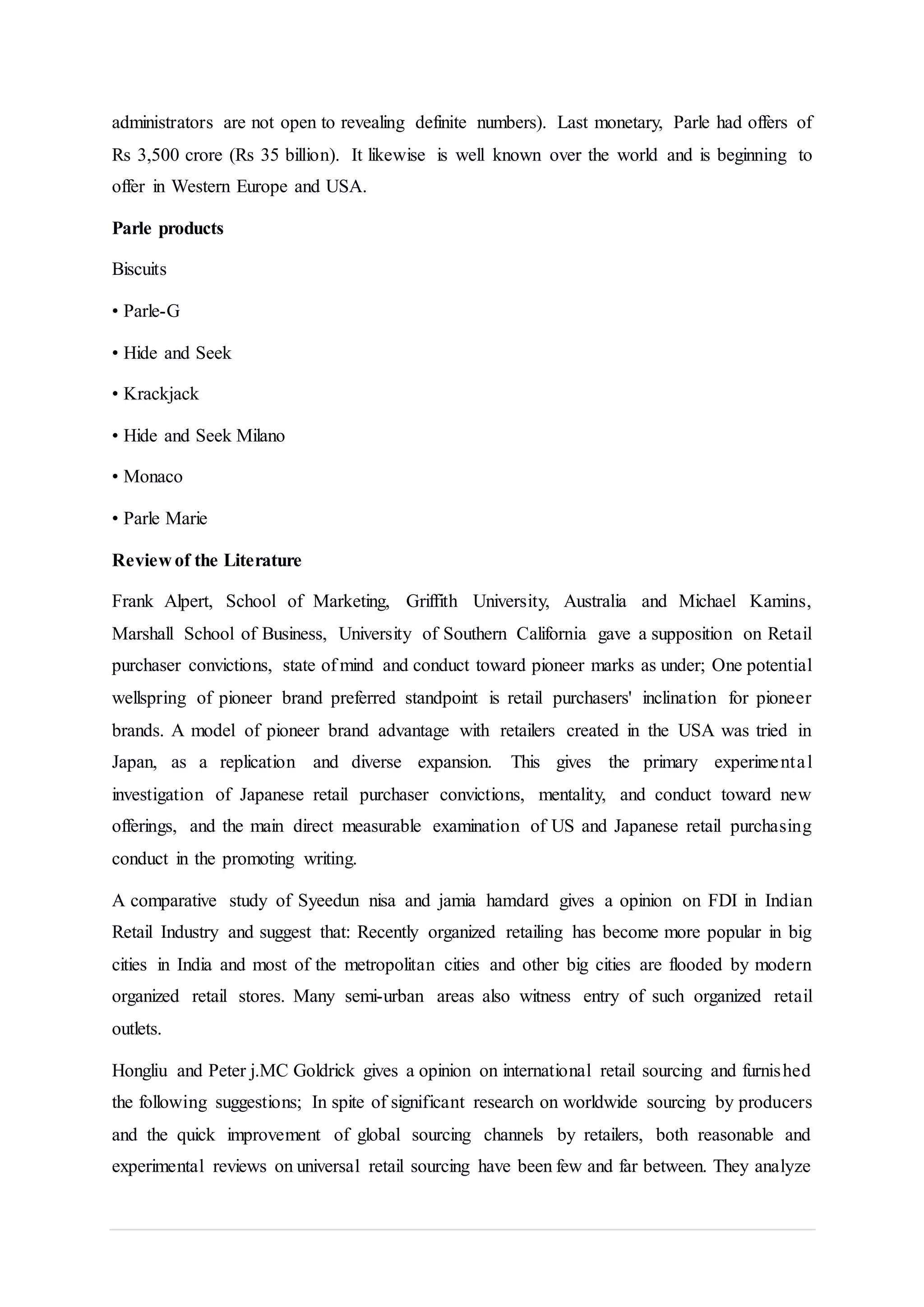 administrators are not open to revealing definite numbers). Last monetary, Parle had offers of
Rs 3,500 crore (Rs 35 billion). It likewise is well known over the world and is beginning to
offer in Western Europe and USA.
Parle products
Biscuits
• Parle-G
• Hide and Seek
• Krackjack
• Hide and Seek Milano
• Monaco
• Parle Marie
Review of the Literature
Frank Alpert, School of Marketing, Griffith University, Australia and Michael Kamins,
Marshall School of Business, University of Southern California gave a supposition on Retail
purchaser convictions, state of mind and conduct toward pioneer marks as under; One potential
wellspring of pioneer brand preferred standpoint is retail purchasers' inclination for pioneer
brands. A model of pioneer brand advantage with retailers created in the USA was tried in
Japan, as a replication and diverse expansion. This gives the primary experimental
investigation of Japanese retail purchaser convictions, mentality, and conduct toward new
offerings, and the main direct measurable examination of US and Japanese retail purchasing
conduct in the promoting writing.
A comparative study of Syeedun nisa and jamia hamdard gives a opinion on FDI in Indian
Retail Industry and suggest that: Recently organized retailing has become more popular in big
cities in India and most of the metropolitan cities and other big cities are flooded by modern
organized retail stores. Many semi-urban areas also witness entry of such organized retail
outlets.
Hongliu and Peter j.MC Goldrick gives a opinion on international retail sourcing and furnished
the following suggestions; In spite of significant research on worldwide sourcing by producers
and the quick improvement of global sourcing channels by retailers, both reasonable and
experimental reviews on universal retail sourcing have been few and far between. They analyze
 