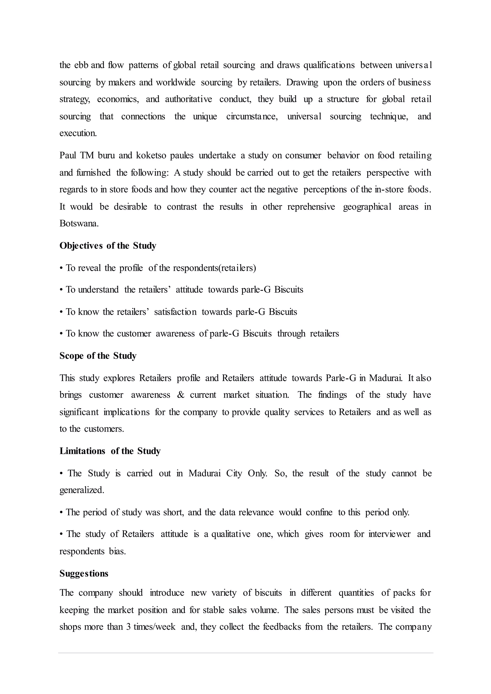 the ebb and flow patterns of global retail sourcing and draws qualifications between universal
sourcing by makers and worldwide sourcing by retailers. Drawing upon the orders of business
strategy, economics, and authoritative conduct, they build up a structure for global retail
sourcing that connections the unique circumstance, universal sourcing technique, and
execution.
Paul TM buru and koketso paules undertake a study on consumer behavior on food retailing
and furnished the following: A study should be carried out to get the retailers perspective with
regards to in store foods and how they counter act the negative perceptions of the in-store foods.
It would be desirable to contrast the results in other reprehensive geographical areas in
Botswana.
Objectives of the Study
• To reveal the profile of the respondents(retailers)
• To understand the retailers’ attitude towards parle-G Biscuits
• To know the retailers’ satisfaction towards parle-G Biscuits
• To know the customer awareness of parle-G Biscuits through retailers
Scope of the Study
This study explores Retailers profile and Retailers attitude towards Parle-G in Madurai. It also
brings customer awareness & current market situation. The findings of the study have
significant implications for the company to provide quality services to Retailers and as well as
to the customers.
Limitations of the Study
• The Study is carried out in Madurai City Only. So, the result of the study cannot be
generalized.
• The period of study was short, and the data relevance would confine to this period only.
• The study of Retailers attitude is a qualitative one, which gives room for interviewer and
respondents bias.
Suggestions
The company should introduce new variety of biscuits in different quantities of packs for
keeping the market position and for stable sales volume. The sales persons must be visited the
shops more than 3 times/week and, they collect the feedbacks from the retailers. The company
 