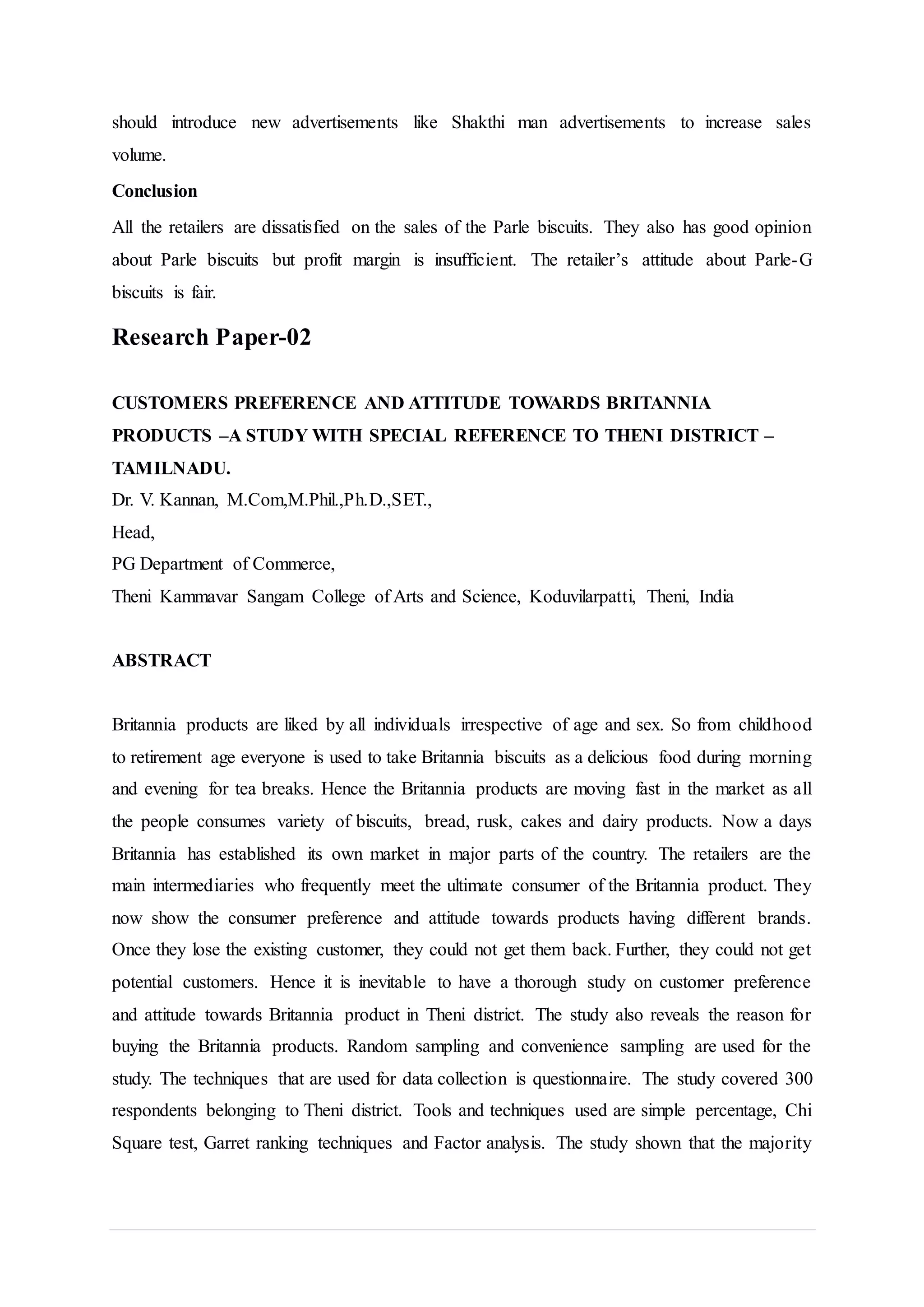 should introduce new advertisements like Shakthi man advertisements to increase sales
volume.
Conclusion
All the retailers are dissatisfied on the sales of the Parle biscuits. They also has good opinion
about Parle biscuits but profit margin is insufficient. The retailer’s attitude about Parle-G
biscuits is fair.
Research Paper-02
CUSTOMERS PREFERENCE AND ATTITUDE TOWARDS BRITANNIA
PRODUCTS –A STUDY WITH SPECIAL REFERENCE TO THENI DISTRICT –
TAMILNADU.
Dr. V. Kannan, M.Com,M.Phil.,Ph.D.,SET.,
Head,
PG Department of Commerce,
Theni Kammavar Sangam College of Arts and Science, Koduvilarpatti, Theni, India
ABSTRACT
Britannia products are liked by all individuals irrespective of age and sex. So from childhood
to retirement age everyone is used to take Britannia biscuits as a delicious food during morning
and evening for tea breaks. Hence the Britannia products are moving fast in the market as all
the people consumes variety of biscuits, bread, rusk, cakes and dairy products. Now a days
Britannia has established its own market in major parts of the country. The retailers are the
main intermediaries who frequently meet the ultimate consumer of the Britannia product. They
now show the consumer preference and attitude towards products having different brands.
Once they lose the existing customer, they could not get them back. Further, they could not get
potential customers. Hence it is inevitable to have a thorough study on customer preference
and attitude towards Britannia product in Theni district. The study also reveals the reason for
buying the Britannia products. Random sampling and convenience sampling are used for the
study. The techniques that are used for data collection is questionnaire. The study covered 300
respondents belonging to Theni district. Tools and techniques used are simple percentage, Chi
Square test, Garret ranking techniques and Factor analysis. The study shown that the majority
 