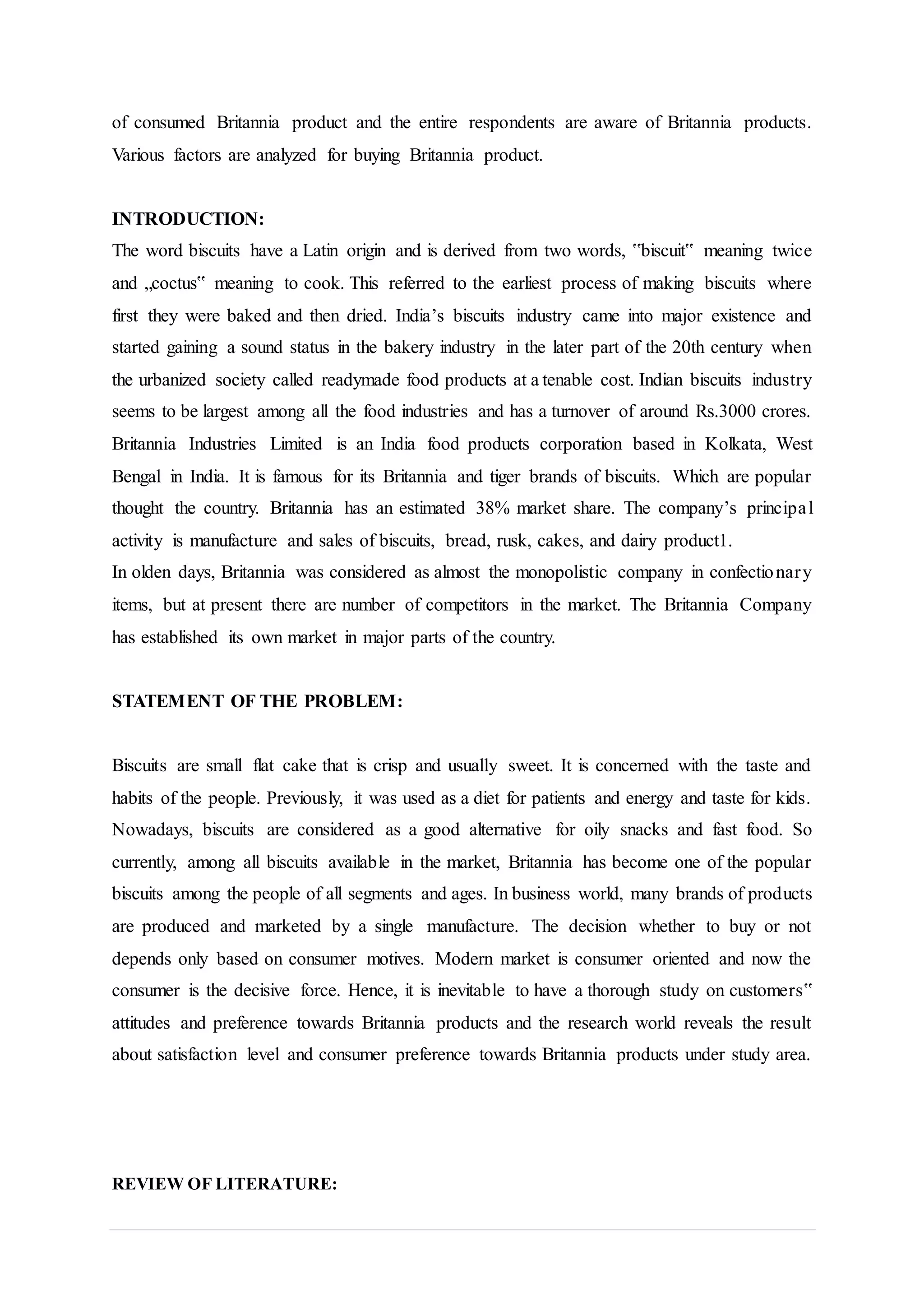 of consumed Britannia product and the entire respondents are aware of Britannia products.
Various factors are analyzed for buying Britannia product.
INTRODUCTION:
The word biscuits have a Latin origin and is derived from two words, ‟biscuit‟ meaning twice
and „coctus‟ meaning to cook. This referred to the earliest process of making biscuits where
first they were baked and then dried. India’s biscuits industry came into major existence and
started gaining a sound status in the bakery industry in the later part of the 20th century when
the urbanized society called readymade food products at a tenable cost. Indian biscuits industry
seems to be largest among all the food industries and has a turnover of around Rs.3000 crores.
Britannia Industries Limited is an India food products corporation based in Kolkata, West
Bengal in India. It is famous for its Britannia and tiger brands of biscuits. Which are popular
thought the country. Britannia has an estimated 38% market share. The company’s principal
activity is manufacture and sales of biscuits, bread, rusk, cakes, and dairy product1.
In olden days, Britannia was considered as almost the monopolistic company in confectionary
items, but at present there are number of competitors in the market. The Britannia Company
has established its own market in major parts of the country.
STATEMENT OF THE PROBLEM:
Biscuits are small flat cake that is crisp and usually sweet. It is concerned with the taste and
habits of the people. Previously, it was used as a diet for patients and energy and taste for kids.
Nowadays, biscuits are considered as a good alternative for oily snacks and fast food. So
currently, among all biscuits available in the market, Britannia has become one of the popular
biscuits among the people of all segments and ages. In business world, many brands of products
are produced and marketed by a single manufacture. The decision whether to buy or not
depends only based on consumer motives. Modern market is consumer oriented and now the
consumer is the decisive force. Hence, it is inevitable to have a thorough study on customers‟
attitudes and preference towards Britannia products and the research world reveals the result
about satisfaction level and consumer preference towards Britannia products under study area.
REVIEW OF LITERATURE:
 