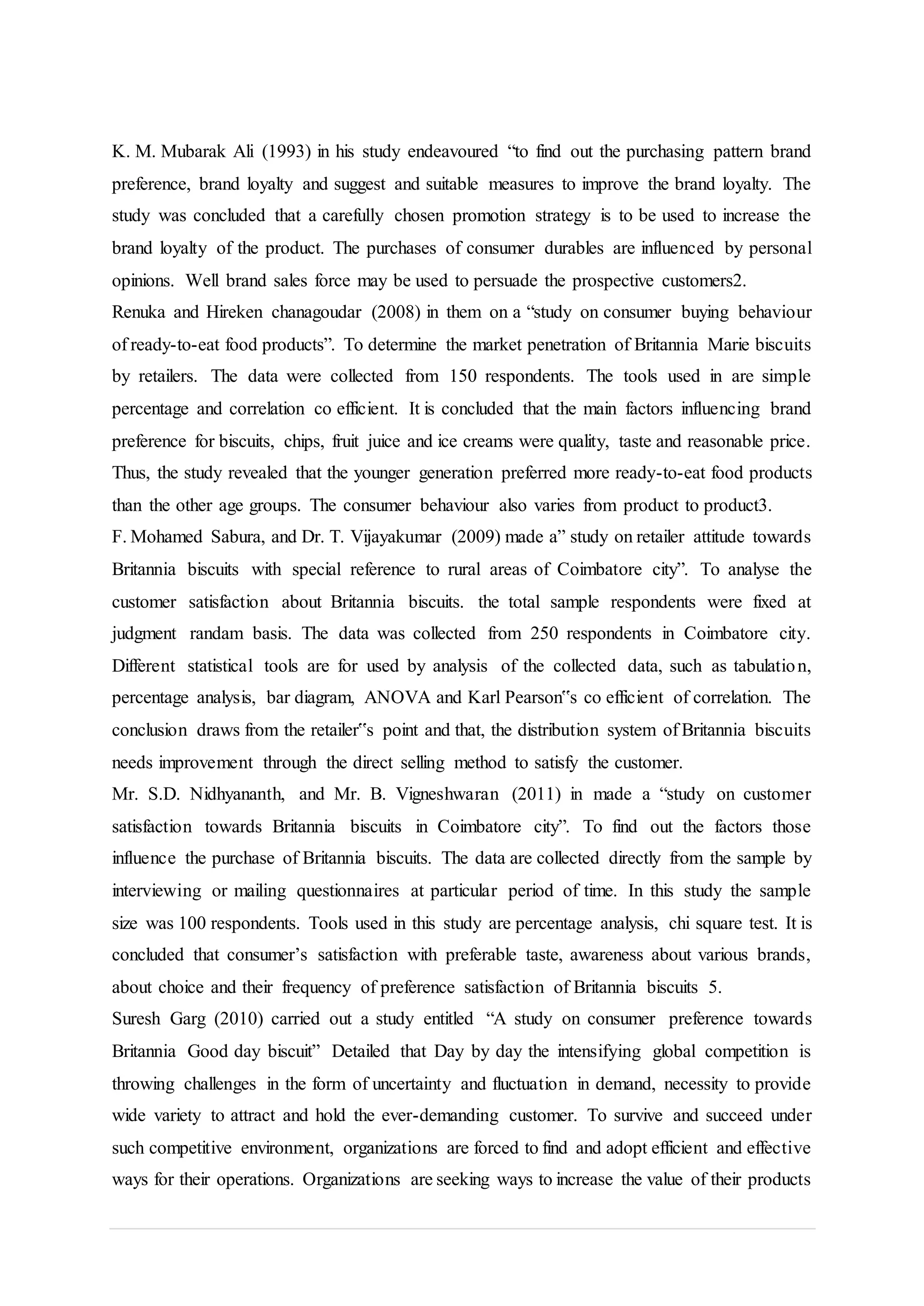 K. M. Mubarak Ali (1993) in his study endeavoured “to find out the purchasing pattern brand
preference, brand loyalty and suggest and suitable measures to improve the brand loyalty. The
study was concluded that a carefully chosen promotion strategy is to be used to increase the
brand loyalty of the product. The purchases of consumer durables are influenced by personal
opinions. Well brand sales force may be used to persuade the prospective customers2.
Renuka and Hireken chanagoudar (2008) in them on a “study on consumer buying behaviour
of ready-to-eat food products”. To determine the market penetration of Britannia Marie biscuits
by retailers. The data were collected from 150 respondents. The tools used in are simple
percentage and correlation co efficient. It is concluded that the main factors influencing brand
preference for biscuits, chips, fruit juice and ice creams were quality, taste and reasonable price.
Thus, the study revealed that the younger generation preferred more ready-to-eat food products
than the other age groups. The consumer behaviour also varies from product to product3.
F. Mohamed Sabura, and Dr. T. Vijayakumar (2009) made a” study on retailer attitude towards
Britannia biscuits with special reference to rural areas of Coimbatore city”. To analyse the
customer satisfaction about Britannia biscuits. the total sample respondents were fixed at
judgment randam basis. The data was collected from 250 respondents in Coimbatore city.
Different statistical tools are for used by analysis of the collected data, such as tabulation,
percentage analysis, bar diagram, ANOVA and Karl Pearson‟s co efficient of correlation. The
conclusion draws from the retailer‟s point and that, the distribution system of Britannia biscuits
needs improvement through the direct selling method to satisfy the customer.
Mr. S.D. Nidhyananth, and Mr. B. Vigneshwaran (2011) in made a “study on customer
satisfaction towards Britannia biscuits in Coimbatore city”. To find out the factors those
influence the purchase of Britannia biscuits. The data are collected directly from the sample by
interviewing or mailing questionnaires at particular period of time. In this study the sample
size was 100 respondents. Tools used in this study are percentage analysis, chi square test. It is
concluded that consumer’s satisfaction with preferable taste, awareness about various brands,
about choice and their frequency of preference satisfaction of Britannia biscuits 5.
Suresh Garg (2010) carried out a study entitled “A study on consumer preference towards
Britannia Good day biscuit” Detailed that Day by day the intensifying global competition is
throwing challenges in the form of uncertainty and fluctuation in demand, necessity to provide
wide variety to attract and hold the ever-demanding customer. To survive and succeed under
such competitive environment, organizations are forced to find and adopt efficient and effective
ways for their operations. Organizations are seeking ways to increase the value of their products
 