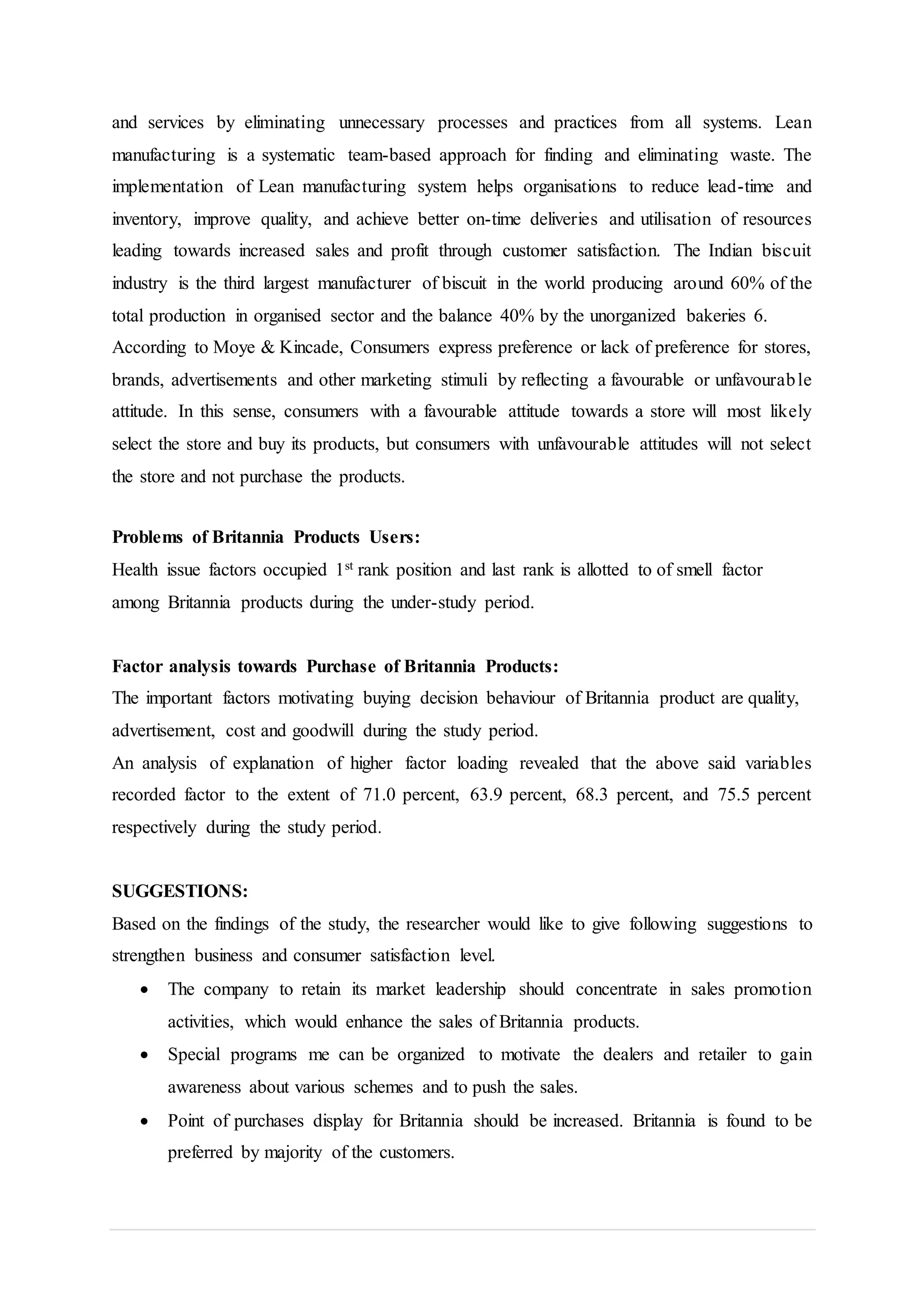 and services by eliminating unnecessary processes and practices from all systems. Lean
manufacturing is a systematic team-based approach for finding and eliminating waste. The
implementation of Lean manufacturing system helps organisations to reduce lead-time and
inventory, improve quality, and achieve better on-time deliveries and utilisation of resources
leading towards increased sales and profit through customer satisfaction. The Indian biscuit
industry is the third largest manufacturer of biscuit in the world producing around 60% of the
total production in organised sector and the balance 40% by the unorganized bakeries 6.
According to Moye & Kincade, Consumers express preference or lack of preference for stores,
brands, advertisements and other marketing stimuli by reflecting a favourable or unfavourable
attitude. In this sense, consumers with a favourable attitude towards a store will most likely
select the store and buy its products, but consumers with unfavourable attitudes will not select
the store and not purchase the products.
Problems of Britannia Products Users:
Health issue factors occupied 1st rank position and last rank is allotted to of smell factor
among Britannia products during the under-study period.
Factor analysis towards Purchase of Britannia Products:
The important factors motivating buying decision behaviour of Britannia product are quality,
advertisement, cost and goodwill during the study period.
An analysis of explanation of higher factor loading revealed that the above said variables
recorded factor to the extent of 71.0 percent, 63.9 percent, 68.3 percent, and 75.5 percent
respectively during the study period.
SUGGESTIONS:
Based on the findings of the study, the researcher would like to give following suggestions to
strengthen business and consumer satisfaction level.
 The company to retain its market leadership should concentrate in sales promotion
activities, which would enhance the sales of Britannia products.
 Special programs me can be organized to motivate the dealers and retailer to gain
awareness about various schemes and to push the sales.
 Point of purchases display for Britannia should be increased. Britannia is found to be
preferred by majority of the customers.
 