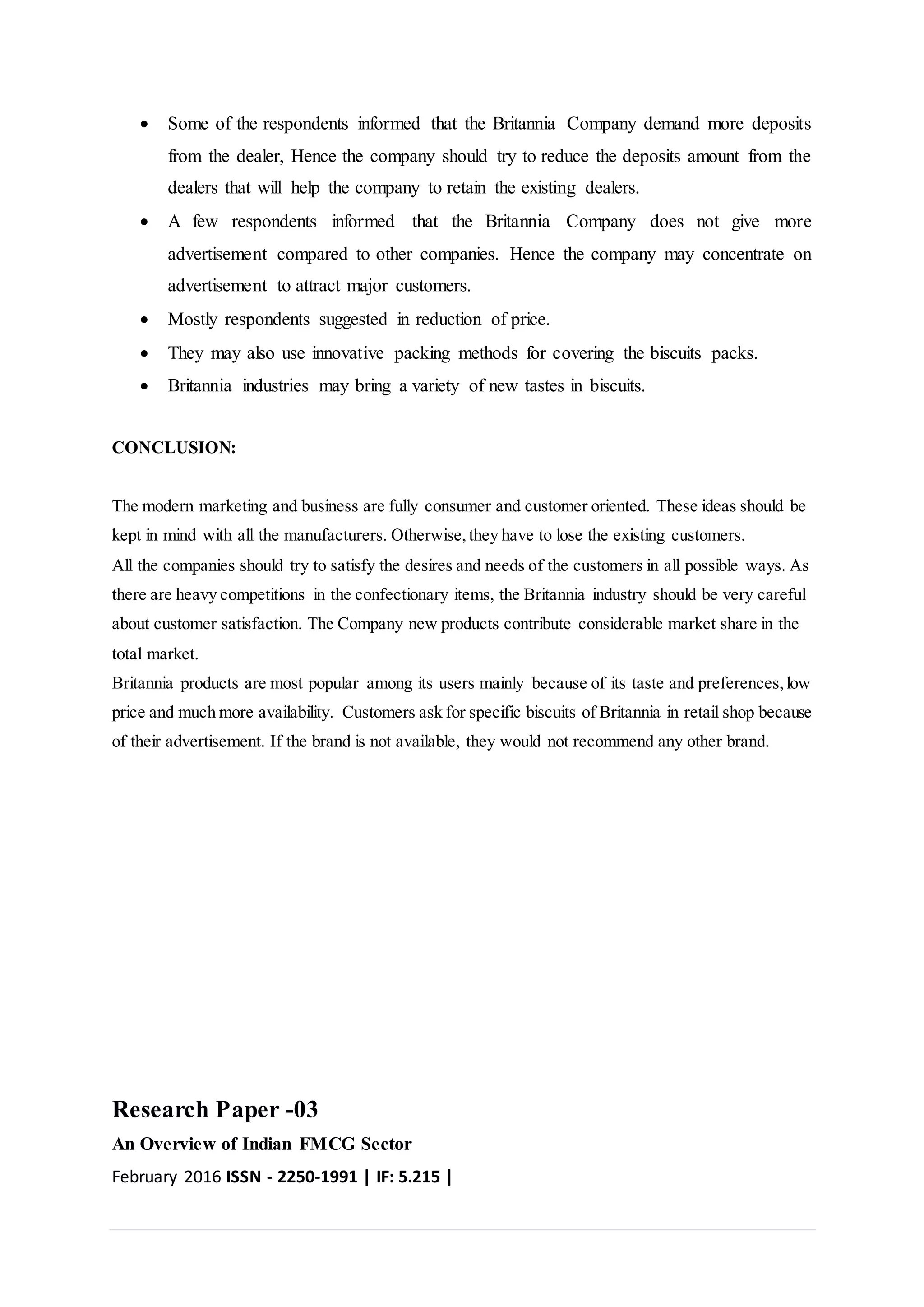  Some of the respondents informed that the Britannia Company demand more deposits
from the dealer, Hence the company should try to reduce the deposits amount from the
dealers that will help the company to retain the existing dealers.
 A few respondents informed that the Britannia Company does not give more
advertisement compared to other companies. Hence the company may concentrate on
advertisement to attract major customers.
 Mostly respondents suggested in reduction of price.
 They may also use innovative packing methods for covering the biscuits packs.
 Britannia industries may bring a variety of new tastes in biscuits.
CONCLUSION:
The modern marketing and business are fully consumer and customer oriented. These ideas should be
kept in mind with all the manufacturers. Otherwise,they have to lose the existing customers.
All the companies should try to satisfy the desires and needs of the customers in all possible ways. As
there are heavy competitions in the confectionary items, the Britannia industry should be very careful
about customer satisfaction. The Company new products contribute considerable market share in the
total market.
Britannia products are most popular among its users mainly because of its taste and preferences,low
price and much more availability. Customers ask for specific biscuits of Britannia in retail shop because
of their advertisement. If the brand is not available, they would not recommend any other brand.
Research Paper -03
An Overview of Indian FMCG Sector
February 2016 ISSN - 2250-1991 | IF: 5.215 |
 