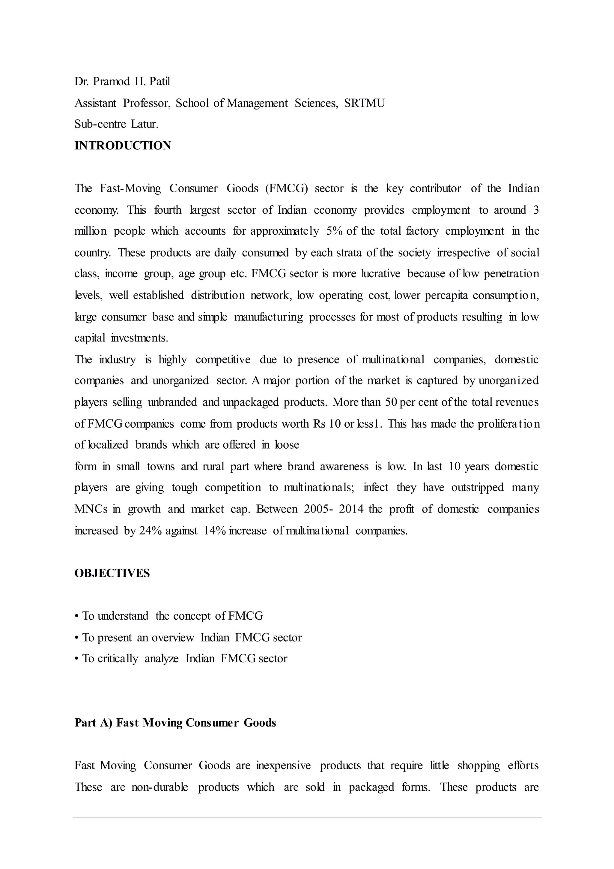 Dr. Pramod H. Patil
Assistant Professor, School of Management Sciences, SRTMU
Sub-centre Latur.
INTRODUCTION
The Fast-Moving Consumer Goods (FMCG) sector is the key contributor of the Indian
economy. This fourth largest sector of Indian economy provides employment to around 3
million people which accounts for approximately 5% of the total factory employment in the
country. These products are daily consumed by each strata of the society irrespective of social
class, income group, age group etc. FMCG sector is more lucrative because of low penetration
levels, well established distribution network, low operating cost, lower percapita consumption,
large consumer base and simple manufacturing processes for most of products resulting in low
capital investments.
The industry is highly competitive due to presence of multinational companies, domestic
companies and unorganized sector. A major portion of the market is captured by unorganized
players selling unbranded and unpackaged products. More than 50 per cent of the total revenues
of FMCG companies come from products worth Rs 10 or less1. This has made the proliferation
of localized brands which are offered in loose
form in small towns and rural part where brand awareness is low. In last 10 years domestic
players are giving tough competition to multinationals; infect they have outstripped many
MNCs in growth and market cap. Between 2005- 2014 the profit of domestic companies
increased by 24% against 14% increase of multinational companies.
OBJECTIVES
• To understand the concept of FMCG
• To present an overview Indian FMCG sector
• To critically analyze Indian FMCG sector
Part A) Fast Moving Consumer Goods
Fast Moving Consumer Goods are inexpensive products that require little shopping efforts
These are non-durable products which are sold in packaged forms. These products are
 