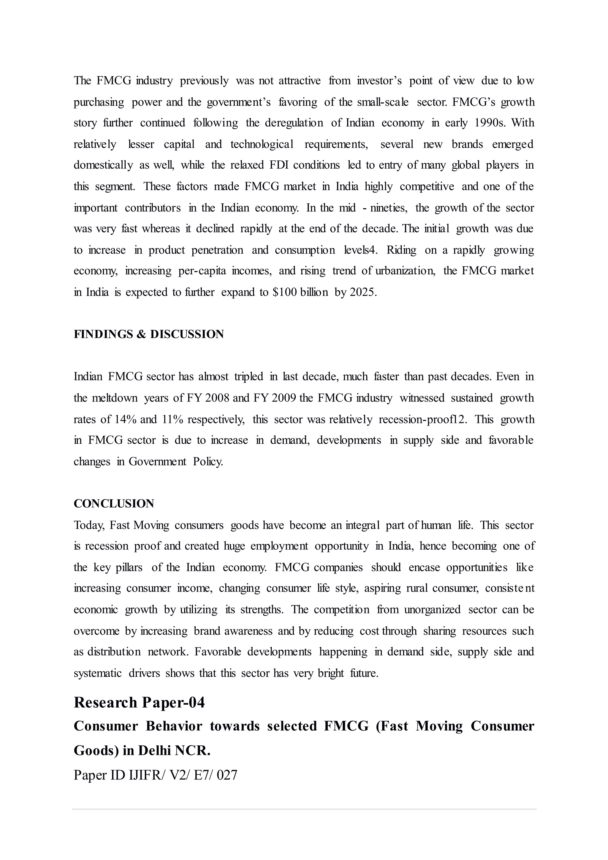 The FMCG industry previously was not attractive from investor’s point of view due to low
purchasing power and the government’s favoring of the small-scale sector. FMCG’s growth
story further continued following the deregulation of Indian economy in early 1990s. With
relatively lesser capital and technological requirements, several new brands emerged
domestically as well, while the relaxed FDI conditions led to entry of many global players in
this segment. These factors made FMCG market in India highly competitive and one of the
important contributors in the Indian economy. In the mid - nineties, the growth of the sector
was very fast whereas it declined rapidly at the end of the decade. The initial growth was due
to increase in product penetration and consumption levels4. Riding on a rapidly growing
economy, increasing per-capita incomes, and rising trend of urbanization, the FMCG market
in India is expected to further expand to $100 billion by 2025.
FINDINGS & DISCUSSION
Indian FMCG sector has almost tripled in last decade, much faster than past decades. Even in
the meltdown years of FY 2008 and FY 2009 the FMCG industry witnessed sustained growth
rates of 14% and 11% respectively, this sector was relatively recession-proof12. This growth
in FMCG sector is due to increase in demand, developments in supply side and favorable
changes in Government Policy.
CONCLUSION
Today, Fast Moving consumers goods have become an integral part of human life. This sector
is recession proof and created huge employment opportunity in India, hence becoming one of
the key pillars of the Indian economy. FMCG companies should encase opportunities like
increasing consumer income, changing consumer life style, aspiring rural consumer, consistent
economic growth by utilizing its strengths. The competition from unorganized sector can be
overcome by increasing brand awareness and by reducing cost through sharing resources such
as distribution network. Favorable developments happening in demand side, supply side and
systematic drivers shows that this sector has very bright future.
Research Paper-04
Consumer Behavior towards selected FMCG (Fast Moving Consumer
Goods) in Delhi NCR.
Paper ID IJIFR/ V2/ E7/ 027
 