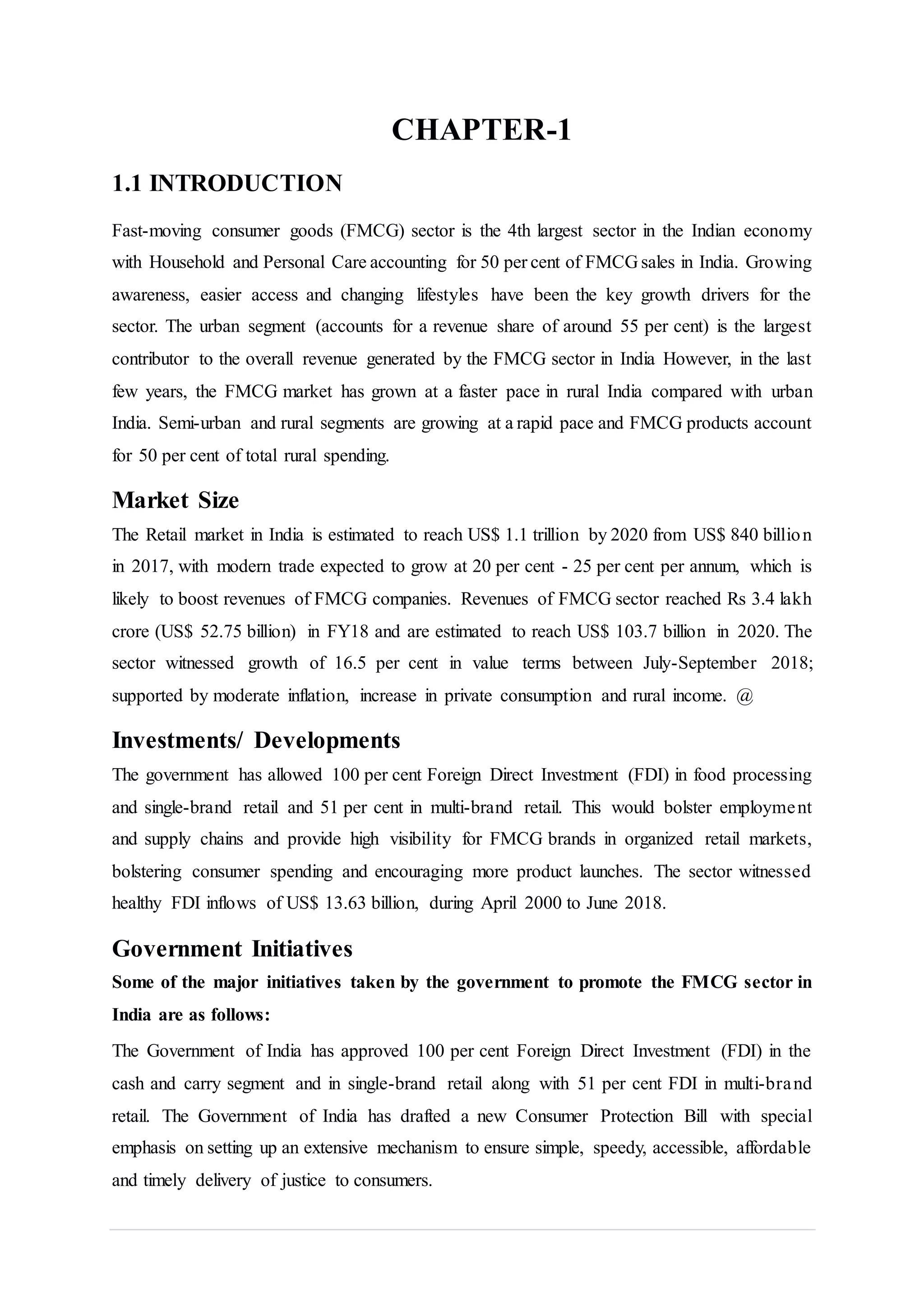 CHAPTER-1
1.1 INTRODUCTION
Fast-moving consumer goods (FMCG) sector is the 4th largest sector in the Indian economy
with Household and Personal Care accounting for 50 per cent of FMCG sales in India. Growing
awareness, easier access and changing lifestyles have been the key growth drivers for the
sector. The urban segment (accounts for a revenue share of around 55 per cent) is the largest
contributor to the overall revenue generated by the FMCG sector in India However, in the last
few years, the FMCG market has grown at a faster pace in rural India compared with urban
India. Semi-urban and rural segments are growing at a rapid pace and FMCG products account
for 50 per cent of total rural spending.
Market Size
The Retail market in India is estimated to reach US$ 1.1 trillion by 2020 from US$ 840 billion
in 2017, with modern trade expected to grow at 20 per cent - 25 per cent per annum, which is
likely to boost revenues of FMCG companies. Revenues of FMCG sector reached Rs 3.4 lakh
crore (US$ 52.75 billion) in FY18 and are estimated to reach US$ 103.7 billion in 2020. The
sector witnessed growth of 16.5 per cent in value terms between July-September 2018;
supported by moderate inflation, increase in private consumption and rural income. @
Investments/ Developments
The government has allowed 100 per cent Foreign Direct Investment (FDI) in food processing
and single-brand retail and 51 per cent in multi-brand retail. This would bolster employment
and supply chains and provide high visibility for FMCG brands in organized retail markets,
bolstering consumer spending and encouraging more product launches. The sector witnessed
healthy FDI inflows of US$ 13.63 billion, during April 2000 to June 2018.
Government Initiatives
Some of the major initiatives taken by the government to promote the FMCG sector in
India are as follows:
The Government of India has approved 100 per cent Foreign Direct Investment (FDI) in the
cash and carry segment and in single-brand retail along with 51 per cent FDI in multi-brand
retail. The Government of India has drafted a new Consumer Protection Bill with special
emphasis on setting up an extensive mechanism to ensure simple, speedy, accessible, affordable
and timely delivery of justice to consumers.
 