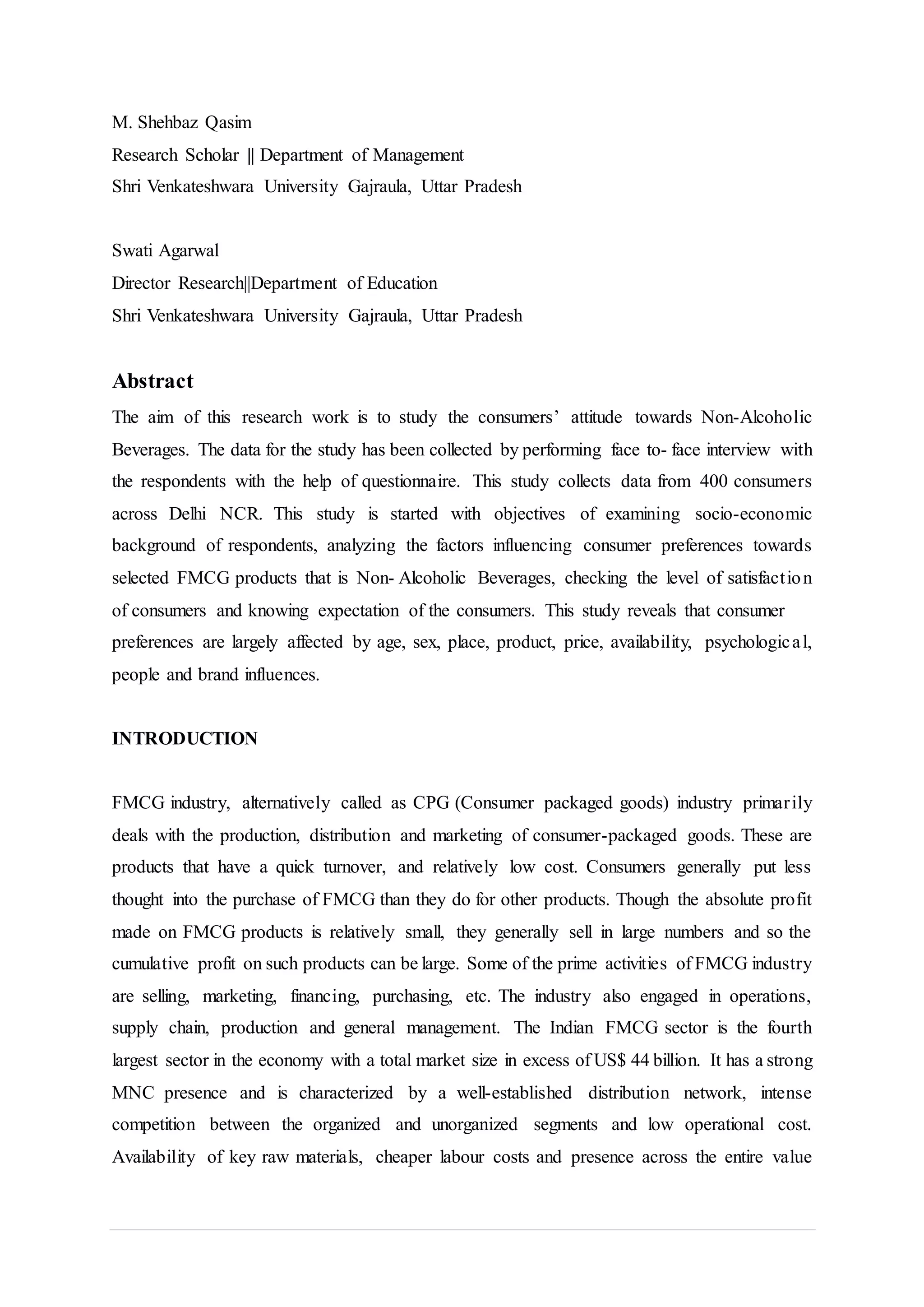M. Shehbaz Qasim
Research Scholar || Department of Management
Shri Venkateshwara University Gajraula, Uttar Pradesh
Swati Agarwal
Director Research||Department of Education
Shri Venkateshwara University Gajraula, Uttar Pradesh
Abstract
The aim of this research work is to study the consumers’ attitude towards Non-Alcoholic
Beverages. The data for the study has been collected by performing face to- face interview with
the respondents with the help of questionnaire. This study collects data from 400 consumers
across Delhi NCR. This study is started with objectives of examining socio-economic
background of respondents, analyzing the factors influencing consumer preferences towards
selected FMCG products that is Non- Alcoholic Beverages, checking the level of satisfaction
of consumers and knowing expectation of the consumers. This study reveals that consumer
preferences are largely affected by age, sex, place, product, price, availability, psychological,
people and brand influences.
INTRODUCTION
FMCG industry, alternatively called as CPG (Consumer packaged goods) industry primarily
deals with the production, distribution and marketing of consumer-packaged goods. These are
products that have a quick turnover, and relatively low cost. Consumers generally put less
thought into the purchase of FMCG than they do for other products. Though the absolute profit
made on FMCG products is relatively small, they generally sell in large numbers and so the
cumulative profit on such products can be large. Some of the prime activities of FMCG industry
are selling, marketing, financing, purchasing, etc. The industry also engaged in operations,
supply chain, production and general management. The Indian FMCG sector is the fourth
largest sector in the economy with a total market size in excess of US$ 44 billion. It has a strong
MNC presence and is characterized by a well-established distribution network, intense
competition between the organized and unorganized segments and low operational cost.
Availability of key raw materials, cheaper labour costs and presence across the entire value
 