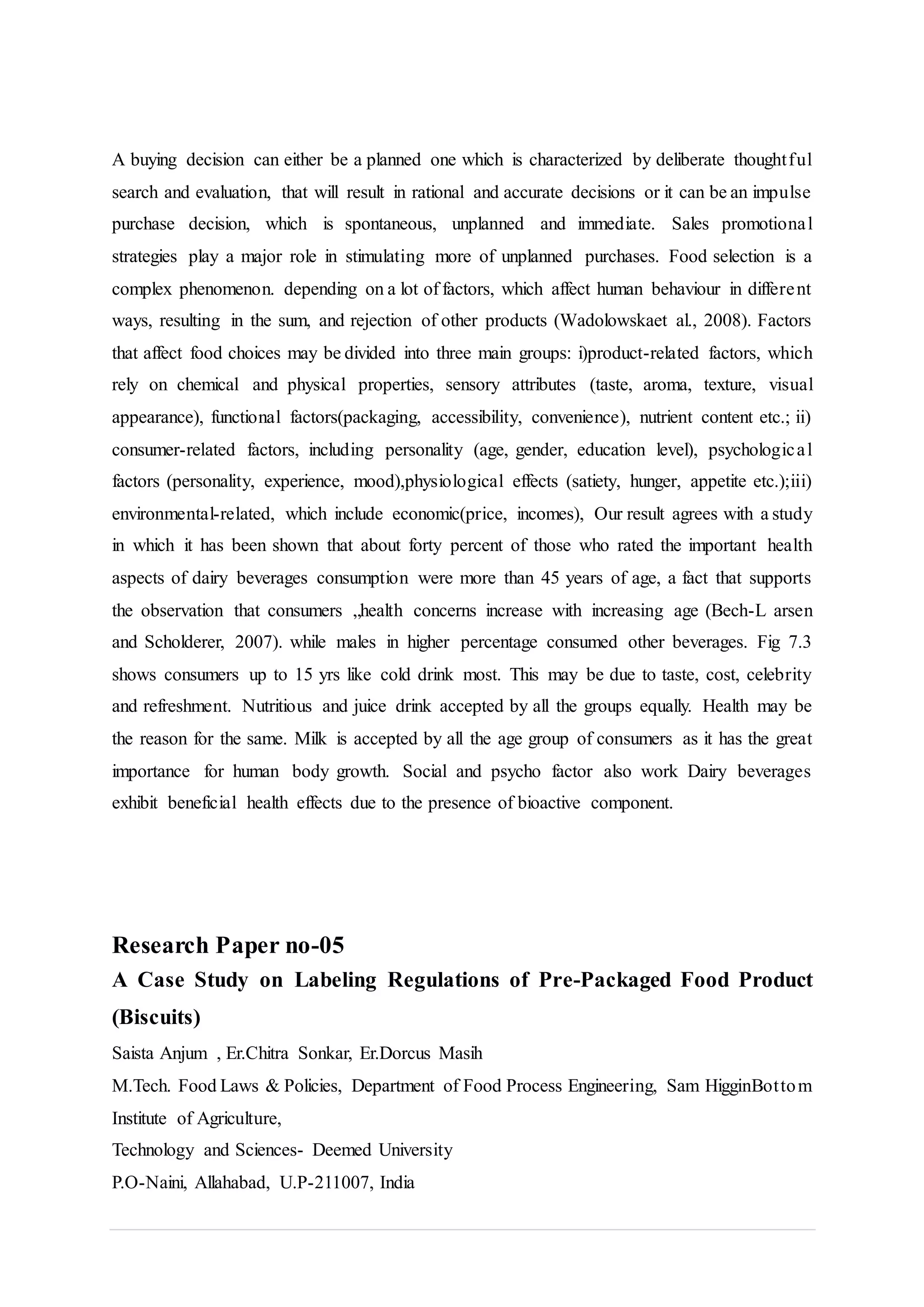 A buying decision can either be a planned one which is characterized by deliberate thoughtful
search and evaluation, that will result in rational and accurate decisions or it can be an impulse
purchase decision, which is spontaneous, unplanned and immediate. Sales promotional
strategies play a major role in stimulating more of unplanned purchases. Food selection is a
complex phenomenon. depending on a lot of factors, which affect human behaviour in different
ways, resulting in the sum, and rejection of other products (Wadolowskaet al., 2008). Factors
that affect food choices may be divided into three main groups: i)product-related factors, which
rely on chemical and physical properties, sensory attributes (taste, aroma, texture, visual
appearance), functional factors(packaging, accessibility, convenience), nutrient content etc.; ii)
consumer-related factors, including personality (age, gender, education level), psychological
factors (personality, experience, mood),physiological effects (satiety, hunger, appetite etc.);iii)
environmental-related, which include economic(price, incomes), Our result agrees with a study
in which it has been shown that about forty percent of those who rated the important health
aspects of dairy beverages consumption were more than 45 years of age, a fact that supports
the observation that consumers „health concerns increase with increasing age (Bech-L arsen
and Scholderer, 2007). while males in higher percentage consumed other beverages. Fig 7.3
shows consumers up to 15 yrs like cold drink most. This may be due to taste, cost, celebrity
and refreshment. Nutritious and juice drink accepted by all the groups equally. Health may be
the reason for the same. Milk is accepted by all the age group of consumers as it has the great
importance for human body growth. Social and psycho factor also work Dairy beverages
exhibit beneficial health effects due to the presence of bioactive component.
Research Paper no-05
A Case Study on Labeling Regulations of Pre-Packaged Food Product
(Biscuits)
Saista Anjum , Er.Chitra Sonkar, Er.Dorcus Masih
M.Tech. Food Laws & Policies, Department of Food Process Engineering, Sam HigginBottom
Institute of Agriculture,
Technology and Sciences- Deemed University
P.O-Naini, Allahabad, U.P-211007, India
 