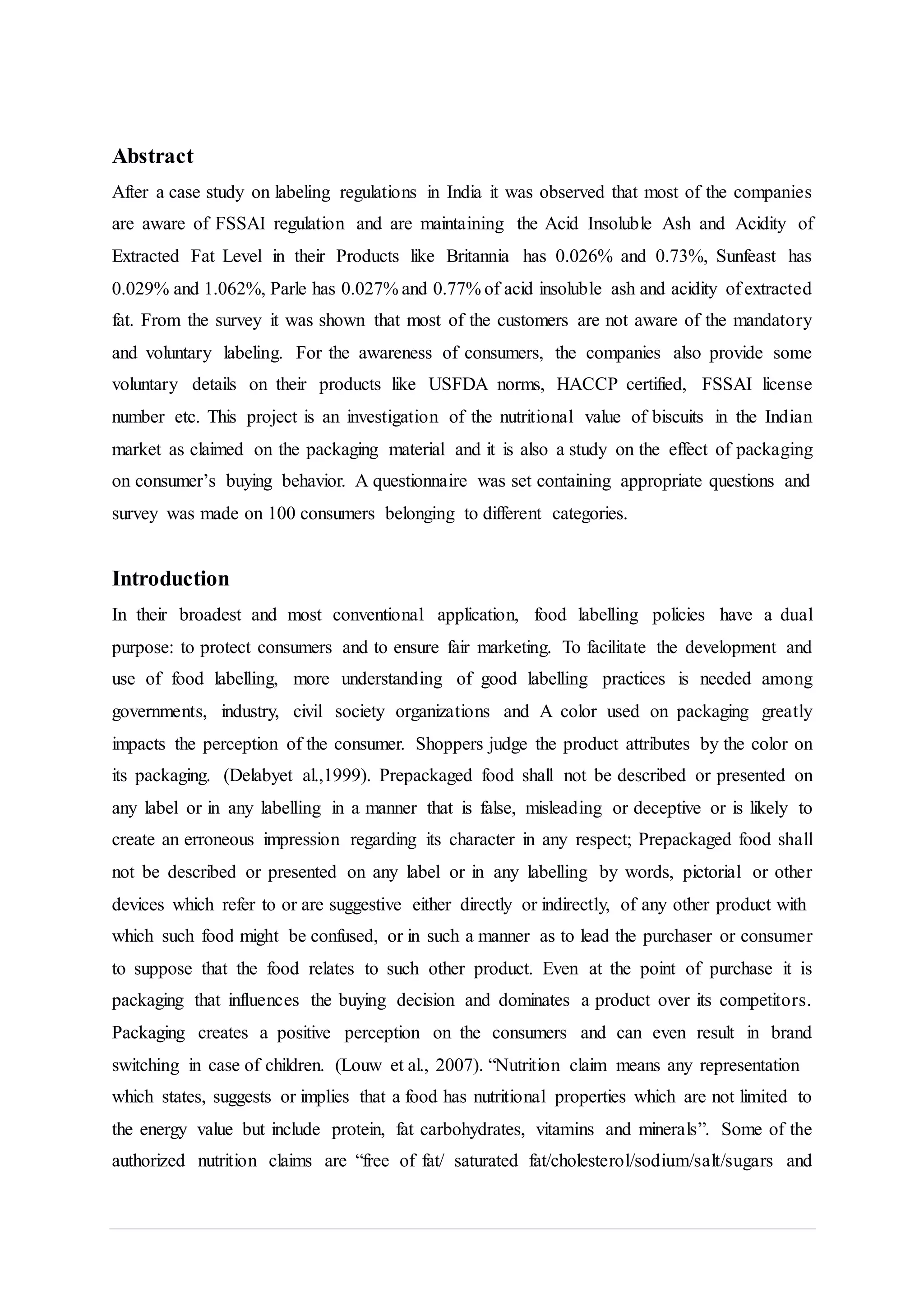 Abstract
After a case study on labeling regulations in India it was observed that most of the companies
are aware of FSSAI regulation and are maintaining the Acid Insoluble Ash and Acidity of
Extracted Fat Level in their Products like Britannia has 0.026% and 0.73%, Sunfeast has
0.029% and 1.062%, Parle has 0.027% and 0.77% of acid insoluble ash and acidity of extracted
fat. From the survey it was shown that most of the customers are not aware of the mandatory
and voluntary labeling. For the awareness of consumers, the companies also provide some
voluntary details on their products like USFDA norms, HACCP certified, FSSAI license
number etc. This project is an investigation of the nutritional value of biscuits in the Indian
market as claimed on the packaging material and it is also a study on the effect of packaging
on consumer’s buying behavior. A questionnaire was set containing appropriate questions and
survey was made on 100 consumers belonging to different categories.
Introduction
In their broadest and most conventional application, food labelling policies have a dual
purpose: to protect consumers and to ensure fair marketing. To facilitate the development and
use of food labelling, more understanding of good labelling practices is needed among
governments, industry, civil society organizations and A color used on packaging greatly
impacts the perception of the consumer. Shoppers judge the product attributes by the color on
its packaging. (Delabyet al.,1999). Prepackaged food shall not be described or presented on
any label or in any labelling in a manner that is false, misleading or deceptive or is likely to
create an erroneous impression regarding its character in any respect; Prepackaged food shall
not be described or presented on any label or in any labelling by words, pictorial or other
devices which refer to or are suggestive either directly or indirectly, of any other product with
which such food might be confused, or in such a manner as to lead the purchaser or consumer
to suppose that the food relates to such other product. Even at the point of purchase it is
packaging that influences the buying decision and dominates a product over its competitors.
Packaging creates a positive perception on the consumers and can even result in brand
switching in case of children. (Louw et al., 2007). “Nutrition claim means any representation
which states, suggests or implies that a food has nutritional properties which are not limited to
the energy value but include protein, fat carbohydrates, vitamins and minerals”. Some of the
authorized nutrition claims are “free of fat/ saturated fat/cholesterol/sodium/salt/sugars and
 