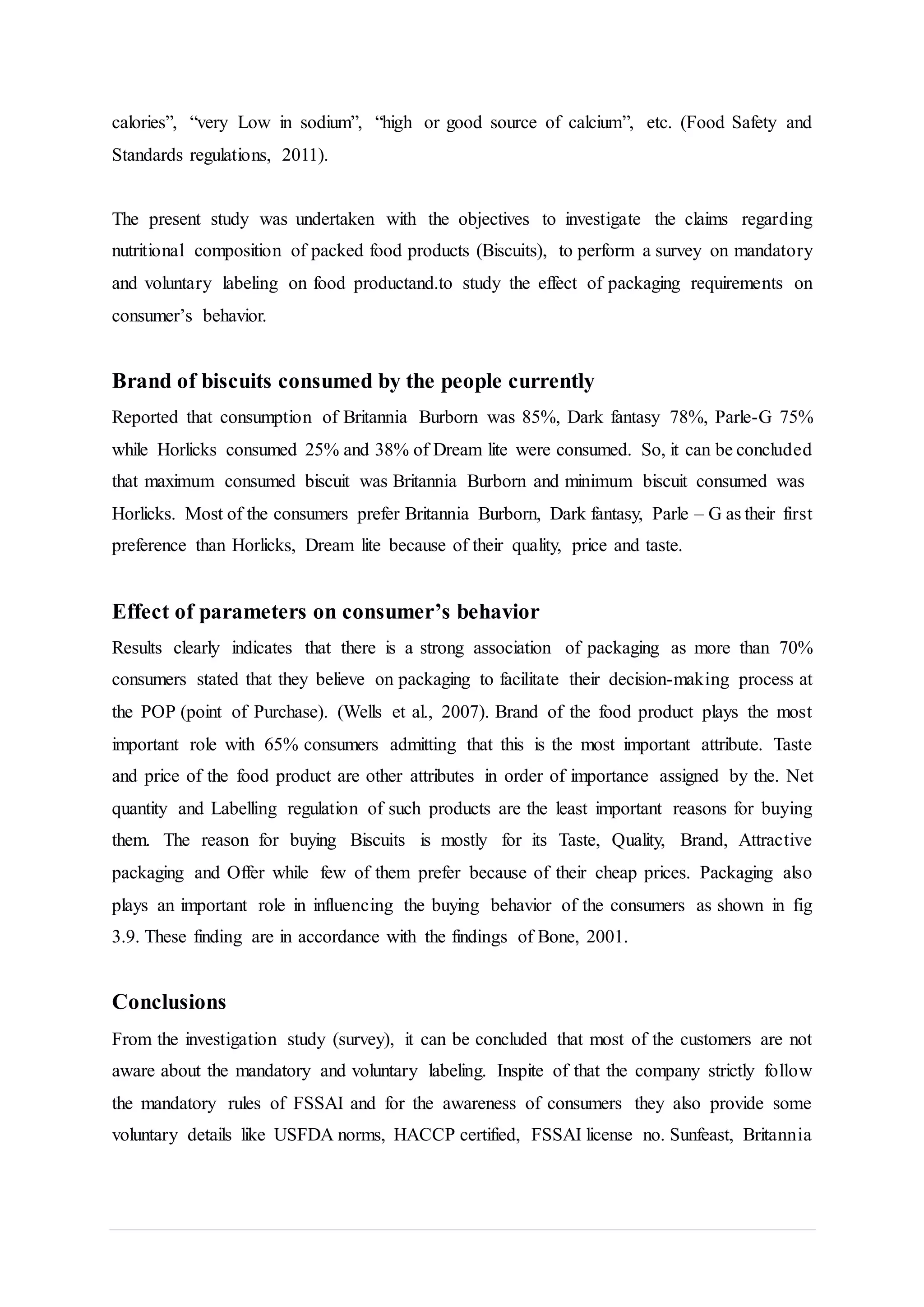 calories”, “very Low in sodium”, “high or good source of calcium”, etc. (Food Safety and
Standards regulations, 2011).
The present study was undertaken with the objectives to investigate the claims regarding
nutritional composition of packed food products (Biscuits), to perform a survey on mandatory
and voluntary labeling on food productand.to study the effect of packaging requirements on
consumer’s behavior.
Brand of biscuits consumed by the people currently
Reported that consumption of Britannia Burborn was 85%, Dark fantasy 78%, Parle-G 75%
while Horlicks consumed 25% and 38% of Dream lite were consumed. So, it can be concluded
that maximum consumed biscuit was Britannia Burborn and minimum biscuit consumed was
Horlicks. Most of the consumers prefer Britannia Burborn, Dark fantasy, Parle – G as their first
preference than Horlicks, Dream lite because of their quality, price and taste.
Effect of parameters on consumer’s behavior
Results clearly indicates that there is a strong association of packaging as more than 70%
consumers stated that they believe on packaging to facilitate their decision-making process at
the POP (point of Purchase). (Wells et al., 2007). Brand of the food product plays the most
important role with 65% consumers admitting that this is the most important attribute. Taste
and price of the food product are other attributes in order of importance assigned by the. Net
quantity and Labelling regulation of such products are the least important reasons for buying
them. The reason for buying Biscuits is mostly for its Taste, Quality, Brand, Attractive
packaging and Offer while few of them prefer because of their cheap prices. Packaging also
plays an important role in influencing the buying behavior of the consumers as shown in fig
3.9. These finding are in accordance with the findings of Bone, 2001.
Conclusions
From the investigation study (survey), it can be concluded that most of the customers are not
aware about the mandatory and voluntary labeling. Inspite of that the company strictly follow
the mandatory rules of FSSAI and for the awareness of consumers they also provide some
voluntary details like USFDA norms, HACCP certified, FSSAI license no. Sunfeast, Britannia
 