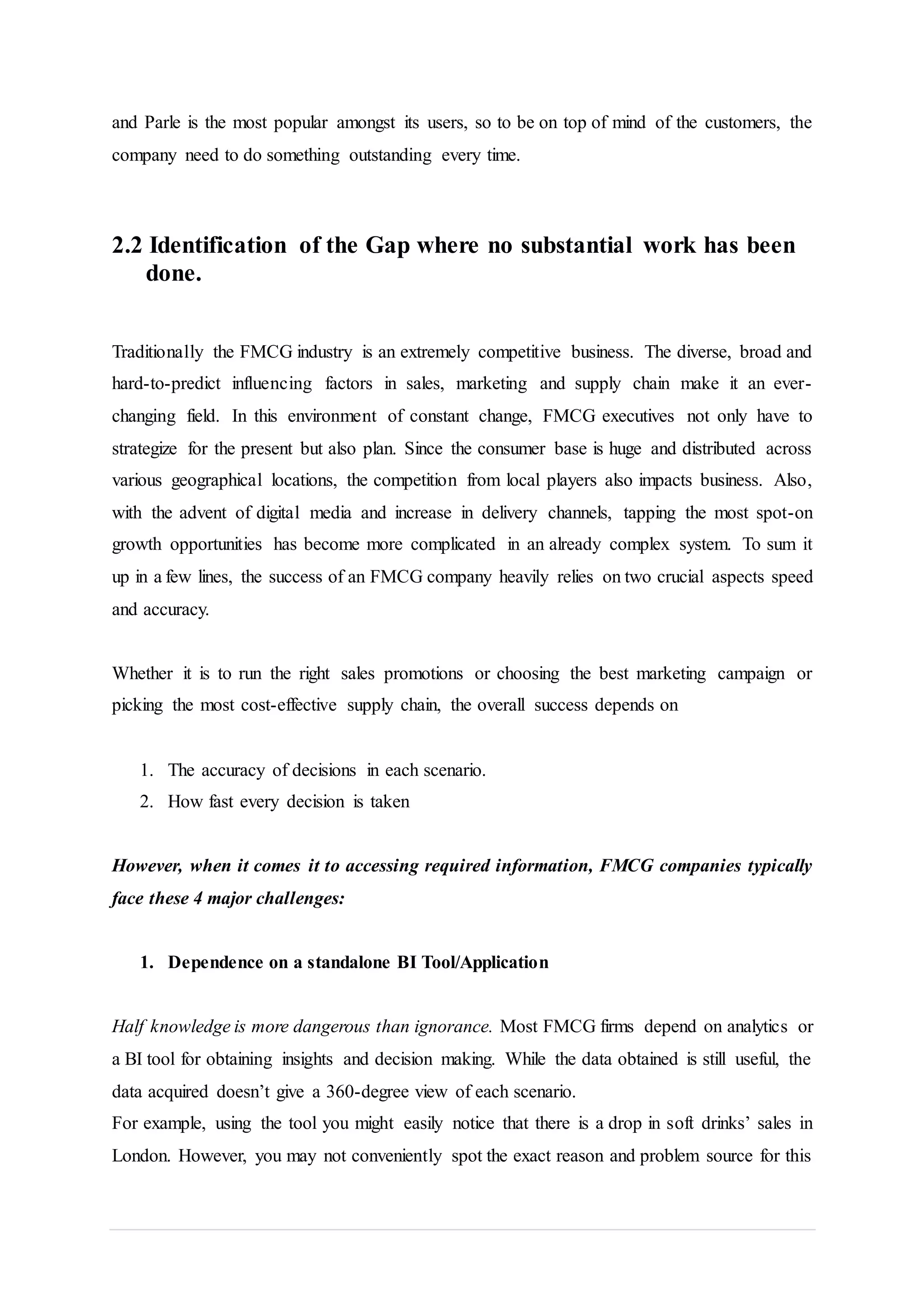 and Parle is the most popular amongst its users, so to be on top of mind of the customers, the
company need to do something outstanding every time.
2.2 Identification of the Gap where no substantial work has been
done.
Traditionally the FMCG industry is an extremely competitive business. The diverse, broad and
hard-to-predict influencing factors in sales, marketing and supply chain make it an ever-
changing field. In this environment of constant change, FMCG executives not only have to
strategize for the present but also plan. Since the consumer base is huge and distributed across
various geographical locations, the competition from local players also impacts business. Also,
with the advent of digital media and increase in delivery channels, tapping the most spot-on
growth opportunities has become more complicated in an already complex system. To sum it
up in a few lines, the success of an FMCG company heavily relies on two crucial aspects speed
and accuracy.
Whether it is to run the right sales promotions or choosing the best marketing campaign or
picking the most cost-effective supply chain, the overall success depends on
1. The accuracy of decisions in each scenario.
2. How fast every decision is taken
However, when it comes it to accessing required information, FMCG companies typically
face these 4 major challenges:
1. Dependence on a standalone BI Tool/Application
Half knowledge is more dangerous than ignorance. Most FMCG firms depend on analytics or
a BI tool for obtaining insights and decision making. While the data obtained is still useful, the
data acquired doesn’t give a 360-degree view of each scenario.
For example, using the tool you might easily notice that there is a drop in soft drinks’ sales in
London. However, you may not conveniently spot the exact reason and problem source for this
 