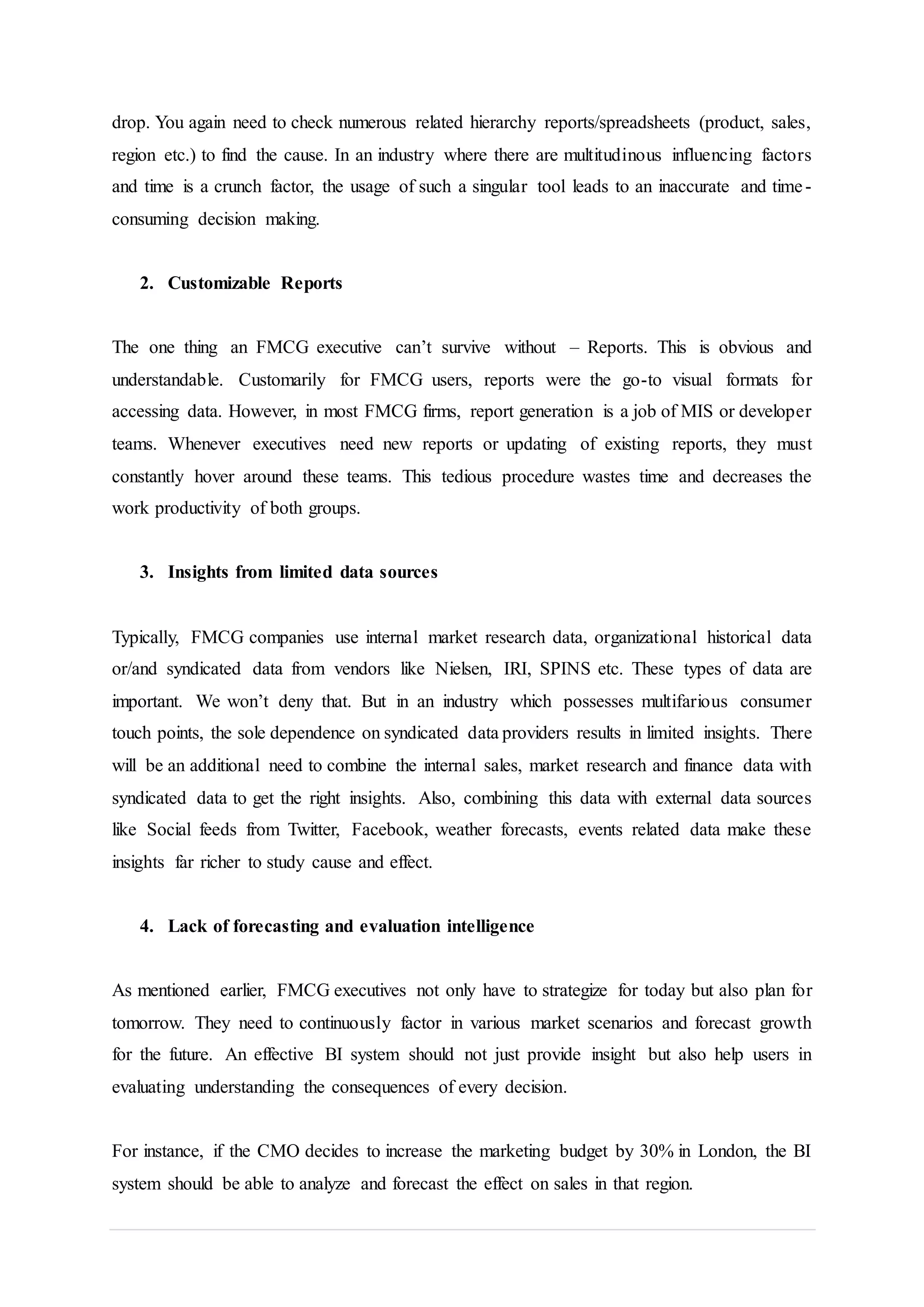 drop. You again need to check numerous related hierarchy reports/spreadsheets (product, sales,
region etc.) to find the cause. In an industry where there are multitudinous influencing factors
and time is a crunch factor, the usage of such a singular tool leads to an inaccurate and time-
consuming decision making.
2. Customizable Reports
The one thing an FMCG executive can’t survive without – Reports. This is obvious and
understandable. Customarily for FMCG users, reports were the go-to visual formats for
accessing data. However, in most FMCG firms, report generation is a job of MIS or developer
teams. Whenever executives need new reports or updating of existing reports, they must
constantly hover around these teams. This tedious procedure wastes time and decreases the
work productivity of both groups.
3. Insights from limited data sources
Typically, FMCG companies use internal market research data, organizational historical data
or/and syndicated data from vendors like Nielsen, IRI, SPINS etc. These types of data are
important. We won’t deny that. But in an industry which possesses multifarious consumer
touch points, the sole dependence on syndicated data providers results in limited insights. There
will be an additional need to combine the internal sales, market research and finance data with
syndicated data to get the right insights. Also, combining this data with external data sources
like Social feeds from Twitter, Facebook, weather forecasts, events related data make these
insights far richer to study cause and effect.
4. Lack of forecasting and evaluation intelligence
As mentioned earlier, FMCG executives not only have to strategize for today but also plan for
tomorrow. They need to continuously factor in various market scenarios and forecast growth
for the future. An effective BI system should not just provide insight but also help users in
evaluating understanding the consequences of every decision.
For instance, if the CMO decides to increase the marketing budget by 30% in London, the BI
system should be able to analyze and forecast the effect on sales in that region.
 