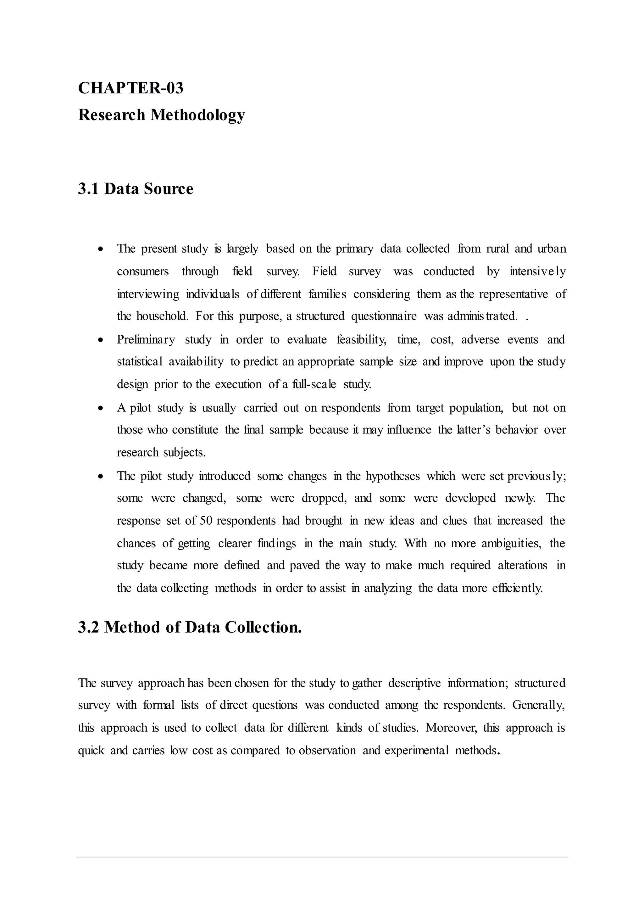 CHAPTER-03
Research Methodology
3.1 Data Source
 The present study is largely based on the primary data collected from rural and urban
consumers through field survey. Field survey was conducted by intensively
interviewing individuals of different families considering them as the representative of
the household. For this purpose, a structured questionnaire was administrated. .
 Preliminary study in order to evaluate feasibility, time, cost, adverse events and
statistical availability to predict an appropriate sample size and improve upon the study
design prior to the execution of a full-scale study.
 A pilot study is usually carried out on respondents from target population, but not on
those who constitute the final sample because it may influence the latter’s behavior over
research subjects.
 The pilot study introduced some changes in the hypotheses which were set previously;
some were changed, some were dropped, and some were developed newly. The
response set of 50 respondents had brought in new ideas and clues that increased the
chances of getting clearer findings in the main study. With no more ambiguities, the
study became more defined and paved the way to make much required alterations in
the data collecting methods in order to assist in analyzing the data more efficiently.
3.2 Method of Data Collection.
The survey approach has been chosen for the study to gather descriptive information; structured
survey with formal lists of direct questions was conducted among the respondents. Generally,
this approach is used to collect data for different kinds of studies. Moreover, this approach is
quick and carries low cost as compared to observation and experimental methods.
 