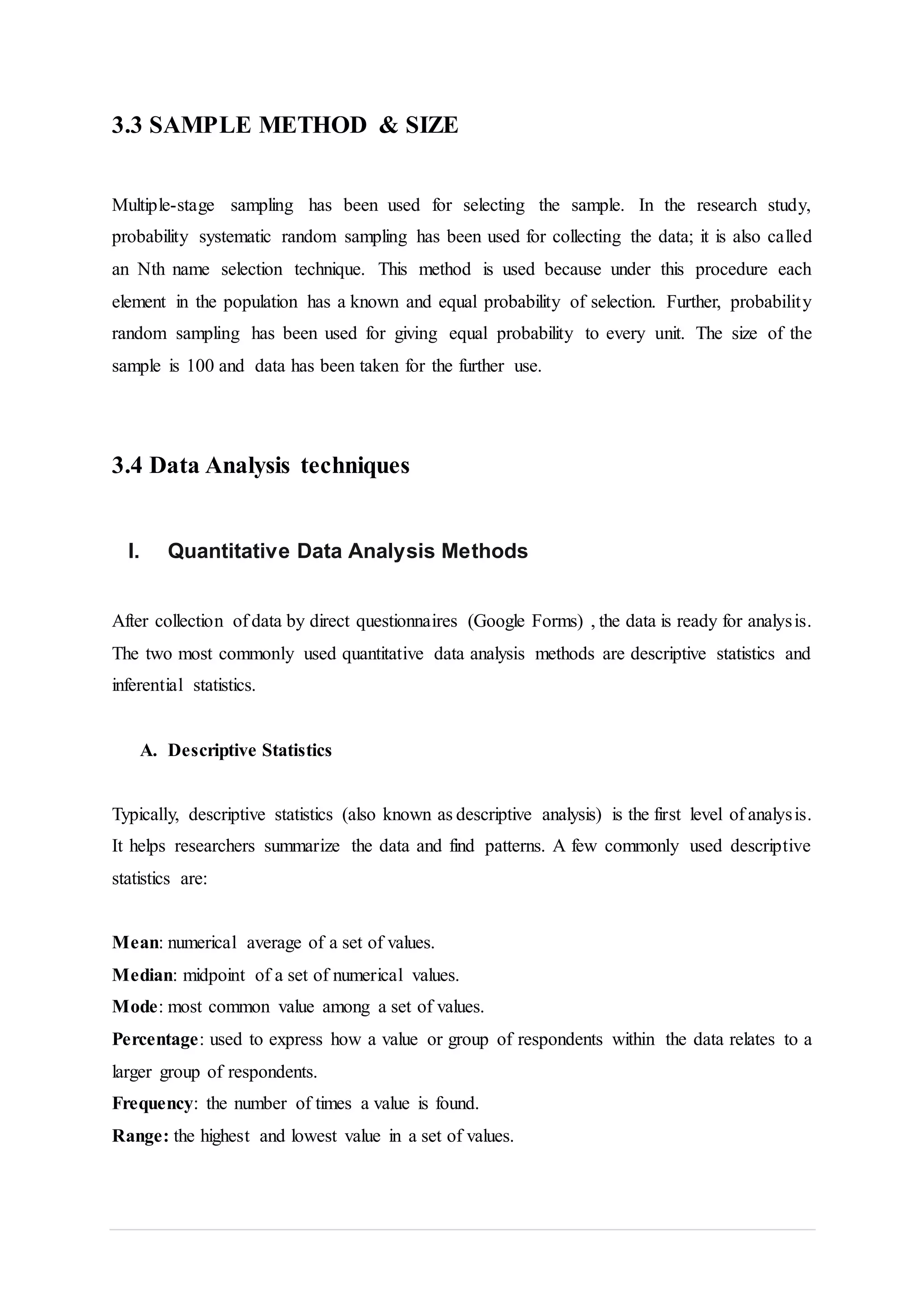 3.3 SAMPLE METHOD & SIZE
Multiple-stage sampling has been used for selecting the sample. In the research study,
probability systematic random sampling has been used for collecting the data; it is also called
an Nth name selection technique. This method is used because under this procedure each
element in the population has a known and equal probability of selection. Further, probability
random sampling has been used for giving equal probability to every unit. The size of the
sample is 100 and data has been taken for the further use.
3.4 Data Analysis techniques
I. Quantitative Data Analysis Methods
After collection of data by direct questionnaires (Google Forms) , the data is ready for analysis.
The two most commonly used quantitative data analysis methods are descriptive statistics and
inferential statistics.
A. Descriptive Statistics
Typically, descriptive statistics (also known as descriptive analysis) is the first level of analysis.
It helps researchers summarize the data and find patterns. A few commonly used descriptive
statistics are:
Mean: numerical average of a set of values.
Median: midpoint of a set of numerical values.
Mode: most common value among a set of values.
Percentage: used to express how a value or group of respondents within the data relates to a
larger group of respondents.
Frequency: the number of times a value is found.
Range: the highest and lowest value in a set of values.
 